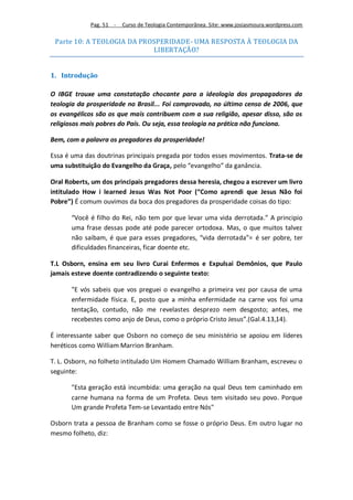 Pag. 51 -   Curso de Teologia Contemporânea. Site: www.josiasmoura.wordpress.com

 Parte 10: A TEOLOGIA DA PROSPERIDADE- UMA RESPOSTA À TEOLOGIA DA
                            LIBERTAÇÃO?


1. Introdução

O IBGE trouxe uma constatação chocante para a ideologia dos propagadores da
teologia da prosperidade no Brasil... Foi comprovado, no último censo de 2006, que
os evangélicos são os que mais contribuem com a sua religião, apesar disso, são os
religiosos mais pobres do País. Ou seja, essa teologia na prática não funciona.

Bem, com a palavra os pregadores da prosperidade!

Essa é uma das doutrinas principais pregada por todos esses movimentos. Trata-se de
uma substituição do Evangelho da Graça, pelo “evangelho” da ganância.

Oral Roberts, um dos principais pregadores dessa heresia, chegou a escrever um livro
intitulado How i learned Jesus Was Not Poor (“Como aprendi que Jesus Não foi
Pobre”) É comum ouvimos da boca dos pregadores da prosperidade coisas do tipo:

       “Você é filho do Rei, não tem por que levar uma vida derrotada.” A principio
       uma frase dessas pode até pode parecer ortodoxa. Mas, o que muitos talvez
       não saibam, é que para esses pregadores, “vida derrotada”= é ser pobre, ter
       dificuldades financeiras, ficar doente etc.

T.L Osborn, ensina em seu livro Curai Enfermos e Expulsai Demônios, que Paulo
jamais esteve doente contradizendo o seguinte texto:

       ”E vós sabeis que vos preguei o evangelho a primeira vez por causa de uma
       enfermidade física. E, posto que a minha enfermidade na carne vos foi uma
       tentação, contudo, não me revelastes desprezo nem desgosto; antes, me
       recebestes como anjo de Deus, como o próprio Cristo Jesus”.(Gal.4.13,14).

É interessante saber que Osborn no começo de seu ministério se apoiou em líderes
heréticos como William Marrion Branham.

T. L. Osborn, no folheto intitulado Um Homem Chamado William Branham, escreveu o
seguinte:

       "Esta geração está incumbida: uma geração na qual Deus tem caminhado em
       carne humana na forma de um Profeta. Deus tem visitado seu povo. Porque
       Um grande Profeta Tem-se Levantado entre Nós"

Osborn trata a pessoa de Branham como se fosse o próprio Deus. Em outro lugar no
mesmo folheto, diz:
 