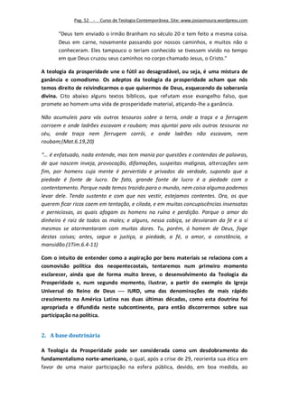 Pag. 52 -   Curso de Teologia Contemporânea. Site: www.josiasmoura.wordpress.com

       "Deus tem enviado o irmão Branham no século 20 e tem feito a mesma coisa.
       Deus em carne, novamente passando por nossos caminhos, e muitos não o
       conheceram. Eles tampouco o teriam conhecido se tivessem vivido no tempo
       em que Deus cruzou seus caminhos no corpo chamado Jesus, o Cristo."

A teologia da prosperidade une o fútil ao desagradável, ou seja, é uma mistura de
ganância e comodismo. Os adeptos da teologia da prosperidade acham que nós
temos direito de reivindicarmos o que quisermos de Deus, esquecendo da soberania
divina. Cito abaixo alguns textos bíblicos, que refutam esse evangelho falso, que
promete ao homem uma vida de prosperidade material, atiçando-lhe a ganância.

Não acumuleis para vós outros tesouros sobre a terra, onde a traça e a ferrugem
corroem e onde ladrões escavam e roubam; mas ajuntai para vós outros tesouros no
céu, onde traça nem ferrugem corrói, e onde ladrões não escavam, nem
roubam;(Mat.6.19,20)

“... é enfatuado, nada entende, mas tem mania por questões e contendas de palavras,
de que nascem inveja, provocação, difamações, suspeitas malignas, altercações sem
fim, por homens cuja mente é pervertida e privados da verdade, supondo que a
piedade é fonte de lucro. De fato, grande fonte de lucro é a piedade com o
contentamento. Porque nada temos trazido para o mundo, nem coisa alguma podemos
levar dele. Tendo sustento e com que nos vestir, estejamos contentes. Ora, os que
querem ficar ricos caem em tentação, e cilada, e em muitas concupiscências insensatas
e perniciosas, as quais afogam os homens na ruína e perdição. Porque o amor do
dinheiro é raiz de todos os males; e alguns, nessa cobiça, se desviaram da fé e a si
mesmos se atormentaram com muitas dores. Tu, porém, ó homem de Deus, foge
destas coisas; antes, segue a justiça, a piedade, a fé, o amor, a constância, a
mansidão.(1Tim.6.4-11)

Com o intuito de entender como a aspiração por bens materiais se relaciona com a
cosmovisão política dos neopentecostais, tentaremos num primeiro momento
esclarecer, ainda que de forma muito breve, o desenvolvimento da Teologia da
Prosperidade e, num segundo momento, ilustrar, a partir do exemplo da Igreja
Universal do Reino de Deus  IURD, uma das denominações de mais rápido
crescimento na América Latina nas duas últimas décadas, como esta doutrina foi
apropriada e difundida neste subcontinente, para então discorrermos sobre sua
participação na política.


2. A base doutrinária

A Teologia da Prosperidade pode ser considerada como um desdobramento do
fundamentalismo norte-americano, o qual, após a crise de 29, reorienta sua ética em
favor de uma maior participação na esfera pública, devido, em boa medida, ao
 
