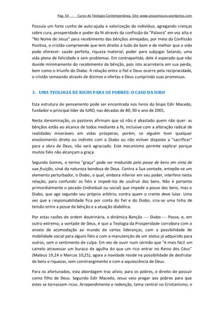 Pag. 54 -   Curso de Teologia Contemporânea. Site: www.josiasmoura.wordpress.com

Possuía um forte cunho de auto-ajuda e valorização do indivíduo, agregando crenças
sobre cura, prosperidade e poder da fé através da confissão da "Palavra" em voz alta e
"No Nome de Jesus" para recebimento das bênçãos almejadas; por meio da Confissão
Positiva, o cristão compreende que tem direito a tudo de bom e de melhor que a vida
pode oferecer: saúde perfeita, riqueza material, poder para subjugar Satanás, uma
vida plena de felicidade e sem problemas. Em contrapartida, dele é esperado que não
duvide minimamente do recebimento da bênção, pois isto acarretaria em sua perda,
bem como o triunfo do Diabo. A relação entre o fiel e Deus ocorre pela reciprocidade,
o cristão semeando através de dízimos e ofertas e Deus cumprindo suas promessas.


3. UMA TEOLOGIA DE RICOS PARA OS POBRES: O CASO DA IURD

Esta estrutura de pensamento pode ser encontrada nos livros do bispo Edir Macedo,
fundador e principal líder da IURD, nas décadas de 80, 90 e ano de 2001.

Nesta denominação, os pastores afirmam que só não é abastado quem não quer: as
bênçãos estão ao alcance de todos mediante a fé, inclusive com a alteração radical de
realidades miseráveis em vidas prósperas; porém, se alguém tiver qualquer
envolvimento direto ou indireto com o Diabo ou não estiver disposto a "sacrificar"
para a obra de Deus, não será agraciado. Este mecanismo permite explicar porque
muitos fiéis não alcançam a graça.

Segundo Gomes, o termo "graça" pode ser traduzido pela posse de bens em vista de
sua fruição, sinal da natureza bondosa de Deus. Contra a Sua vontade, antepõe-se um
elemento perturbador, o Diabo, o qual, embora inferior em seu poder, interfere nesta
relação, para confundir os fiéis e impedi-los de usufruir dos bens. Não é portanto
primordialmente o pecado (individual ou social) que impede a posse dos bens, mas o
Diabo, que age segundo seu próprio arbítrio, contra quem o crente deve lutar. Uma
vez que a responsabilidade fica por conta do fiel e do Diabo, cria-se uma linha de
tensão entre a posse da bênção e a atuação diabólica.

Por estas razões de ordem doutrinária, a dinâmica Benção  Diabo  Posse, e, em
outro extremo, a vontade de Deus, é que a Teologia da Prosperidade corrobora com o
anseio de acomodação ao mundo de certas lideranças, com a possibilidade de
mobilidade social para alguns fiéis e com a manutenção de um status já adquirido para
outros, sem o sentimento de culpa. Em vez de ouvir num sermão que "é mais fácil um
camelo atravessar um buraco de agulha do que um rico entrar no Reino dos Céus"
(Mateus 19,24 e Marcos 10,25), agora a novidade reside na possibilidade de desfrutar
de bens e riquezas, sem constrangimento e com a aquiescência de Deus.

Para os afortunados, esta abordagem traz alívio; para os pobres, o direito de possuir
como filho de Deus. Segundo Edir Macedo, Jesus veio pregar aos pobres para que
estes se tornassem ricos. Arrependimento e redenção, tema central no Cristianismo, e
 