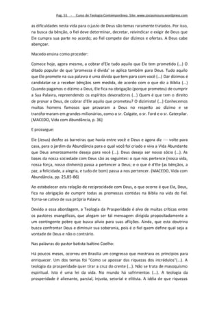 Pag. 55 -   Curso de Teologia Contemporânea. Site: www.josiasmoura.wordpress.com

as dificuldades nesta vida para o justo de Deus são temas raramente tratados. Por isso,
na busca da bênção, o fiel deve determinar, decretar, reivindicar e exigir de Deus que
Ele cumpra sua parte no acordo; ao fiel compete dar dízimos e ofertas. A Deus cabe
abençoar.

Macedo ensina como proceder:

Comece hoje, agora mesmo, a cobrar d'Ele tudo aquilo que Ele tem prometido (...) O
ditado popular de que 'promessa é divida' se aplica também para Deus. Tudo aquilo
que Ele promete na sua palavra é uma dívida que tem para com você (...) Dar dízimos é
candidatar-se a receber bênçãos sem medida, de acordo com o que diz a Bíblia (...)
Quando pagamos o dízimo a Deus, Ele fica na obrigação (porque prometeu) de cumprir
a Sua Palavra, repreendendo os espíritos devoradores (...) Quem é que tem o direito
de provar a Deus, de cobrar d'Ele aquilo que prometeu? O dizimista! (...) Conhecemos
muitos homens famosos que provaram a Deus no respeito ao dízimo e se
transformaram em grandes milionários, como o sr. Colgate, o sr. Ford e o sr. Caterpilar.
(MACEDO, Vida com Abundância, p. 36)

E prossegue:

Ele (Jesus) desfez as barreiras que havia entre você e Deus e agora diz  volte para
casa, para o jardim da Abundância para o qual você foi criado e viva a Vida Abundante
que Deus amorosamente deseja para você (...). Deus deseja ser nosso sócio (...). As
bases da nossa sociedade com Deus são as seguintes: o que nos pertence (nossa vida,
nossa força, nosso dinheiro) passa a pertencer a Deus; e o que é d'Ele (as bênçãos, a
paz, a felicidade, a alegria, e tudo de bom) passa a nos pertencer. (MACEDO, Vida com
Abundância, pp. 25,85-86)

Ao estabelecer esta relação de reciprocidade com Deus, o que ocorre é que Ele, Deus,
fica na obrigação de cumprir todas as promessas contidas na Bíblia na vida do fiel.
Torna-se cativo de sua própria Palavra.

Devido a essa abordagem, a Teologia da Prosperidade é alvo de muitas críticas entre
os pastores evangélicos, que alegam ser tal mensagem dirigida propositadamente a
um contingente pobre que busca alívio para suas aflições. Ainda, que esta doutrina
busca confrontar Deus e diminuir sua soberania, pois é o fiel quem define qual seja a
vontade de Deus e não o contrário.

Nas palavras do pastor batista Isaltino Coelho:

Há poucos meses, ocorreu em Brasília um congresso que mostrava os princípios para
enriquecer. Um dos temas foi "Como se apossar das riquezas dos incrédulos"(...). A
teologia da prosperidade quer tirar a cruz do crente (...). Não se trata de masoquismo
espiritual. Isto é uma lei da vida. No mundo há sofrimentos (...). A teologia da
prosperidade é alienante, parcial, injusta, setorial e elitista. A idéia de que riquezas
 