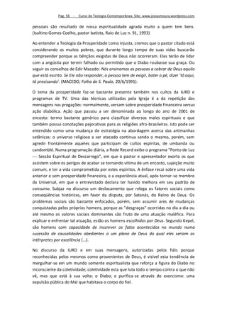 Pag. 56 -   Curso de Teologia Contemporânea. Site: www.josiasmoura.wordpress.com

pessoais são resultado de nossa espiritualidade agrada muito a quem tem bens.
(Isaltino Gomes Coelho, pastor batista, Raio de Luz n. 91, 1993)

Ao entender a Teologia da Prosperidade como injusta, cremos que o pastor citado está
considerando os muitos pobres, que durante longo tempo de suas vidas buscarão
compreender porque as bênçãos exigidas de Deus não ocorreram. Eles terão de lidar
com a angústia por terem falhado ou permitido que o Diabo roubasse sua graça. Ou
seguir os conselhos de Edir Macedo: Nós ensinamos as pessoas a cobrar de Deus aquilo
que está escrito. Se Ele não responder, a pessoa tem de exigir, bater o pé, dizer 'tô aqui,
tô precisando'. (MACEDO, Folha de S. Paulo, 20/6/1991).

O tema da prosperidade faz-se bastante presente também nos cultos da IURD e
programas de TV. Uma das técnicas utilizadas pela Igreja é a da repetição das
mensagens nas pregações: normalmente, versam sobre prosperidade financeira versus
ação diabólica. Ação que passou a ser denominada ao longo do ano de 2001 de
encosto: termo bastante genérico para classificar diversos males espirituais e que
também possui conotações pejorativas para as religiões afro-brasileiras. Isto pode ser
entendido como uma mudança de estratégia na abordagem acerca das artimanhas
satânicas: o universo religioso a ser atacado continua sendo o mesmo, porém, sem
agredir frontalmente aqueles que participam de cultos espíritas, de umbanda ou
candomblé. Numa programação diária, a Rede Record exibe o programa "Ponto de Luz
 Sessão Espiritual de Descarrego", em que o pastor e apresentador exorta os que
assistem sobre os perigos de acabar se tornando vítima de um encosto, sujeição muito
comum, e ter a vida comprometida por estes espíritos. A ênfase recai sobre uma vida
anterior e sem prosperidade financeira, e a experiência atual, após tornar-se membro
da Universal, em que o entrevistado declara ter havido melhora em seu padrão de
consumo. Subjaz no discurso um deslocamento que relega os fatores sociais como
conseqüências históricas, em favor da disputa, por Satanás, do Reino de Deus. Os
problemas sociais são bastante enfocados, porém, sem assumir ares de mudanças
conquistadas pelos próprios homens, porque as "desgraças" ocorridas no dia a dia ou
até mesmo os valores sociais dominantes são fruto de uma atuação maléfica. Para
explicar e enfrentar tal atuação, estão os homens escolhidos por Deus. Segundo Kepel,
são homens com capacidade de inscrever os fatos acontecidos no mundo numa
sucessão de causalidades obedientes a um plano de Deus do qual eles seriam os
intérpretes por excelência (...).

No discurso da IURD e em suas mensagens, autorizadas pelos fiéis porque
reconhecidas pelos mesmos como provenientes de Deus, é visível esta tendência de
mergulhar-se em um mundo somente espiritualista que reforça a figura do Diabo no
inconsciente da coletividade; coletividade esta que luta todo o tempo contra o que não
vê, mas que está à sua volta: o Diabo; e purifica-se através do exorcismo: uma
expulsão pública do Mal que habitava o corpo do fiel.
 
