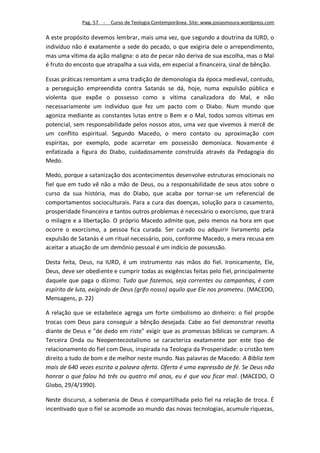 Pag. 57 -   Curso de Teologia Contemporânea. Site: www.josiasmoura.wordpress.com

A este propósito devemos lembrar, mais uma vez, que segundo a doutrina da IURD, o
indivíduo não é exatamente a sede do pecado, o que exigiria dele o arrependimento,
mas uma vítima da ação maligna: o ato de pecar não deriva de sua escolha, mas o Mal
é fruto do encosto que atrapalha a sua vida, em especial a financeira, sinal de bênção.

Essas práticas remontam a uma tradição de demonologia da época medieval, contudo,
a perseguição empreendida contra Satanás se dá, hoje, numa expulsão pública e
violenta que expõe o possesso como a vítima canalizadora do Mal, e não
necessariamente um indivíduo que fez um pacto com o Diabo. Num mundo que
agoniza mediante as constantes lutas entre o Bem e o Mal, todos somos vítimas em
potencial, sem responsabilidade pelos nossos atos, uma vez que vivemos à mercê de
um conflito espiritual. Segundo Macedo, o mero contato ou aproximação com
espíritas, por exemplo, pode acarretar em possessão demoníaca. Novamente é
enfatizada a figura do Diabo, cuidadosamente construída através da Pedagogia do
Medo.

Medo, porque a satanização dos acontecimentos desenvolve estruturas emocionais no
fiel que em tudo vê não a mão de Deus, ou a responsabilidade de seus atos sobre o
curso da sua história, mas do Diabo, que acaba por tornar-se um referencial de
comportamentos socioculturais. Para a cura das doenças, solução para o casamento,
prosperidade financeira e tantos outros problemas é necessário o exorcismo, que trará
o milagre e a libertação. O próprio Macedo admite que, pelo menos na hora em que
ocorre o exorcismo, a pessoa fica curada. Ser curado ou adquirir livramento pela
expulsão de Satanás é um ritual necessário, pois, conforme Macedo, a mera recusa em
aceitar a atuação de um demônio pessoal é um indício de possessão.

Desta feita, Deus, na IURD, é um instrumento nas mãos do fiel. Ironicamente, Ele,
Deus, deve ser obediente e cumprir todas as exigências feitas pelo fiel, principalmente
daquele que paga o dízimo: Tudo que fazemos, seja correntes ou campanhas, é com
espírito de luta, exigindo de Deus (grifo nosso) aquilo que Ele nos prometeu. (MACEDO,
Mensagens, p. 22)

A relação que se estabelece agrega um forte simbolismo ao dinheiro: o fiel propõe
trocas com Deus para conseguir a bênção desejada. Cabe ao fiel demonstrar revolta
diante de Deus e "de dedo em riste" exigir que as promessas bíblicas se cumpram. A
Terceira Onda ou Neopentecostalismo se caracteriza exatamente por este tipo de
relacionamento do fiel com Deus, inspirada na Teologia da Prosperidade: o cristão tem
direito a tudo de bom e de melhor neste mundo. Nas palavras de Macedo: A Bíblia tem
mais de 640 vezes escrita a palavra oferta. Oferta é uma expressão de fé. Se Deus não
honrar o que falou há três ou quatro mil anos, eu é que vou ficar mal. (MACEDO, O
Globo, 29/4/1990).

Neste discurso, a soberania de Deus é compartilhada pelo fiel na relação de troca. É
incentivado que o fiel se acomode ao mundo das novas tecnologias, acumule riquezas,
 