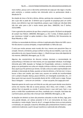 Pag. 58 -   Curso de Teologia Contemporânea. Site: www.josiasmoura.wordpress.com

more melhor, possua carro e não tenha sentimento de culpa por não negar o mundo;
pelo contrário, a conduta ascética tem diminuído entre os pentecostais desde a
década de 70.

Na relação de troca o fiel dá o dízimo, ofertas, participa das campanhas: É necessário
dar o que não se pode dar. O dinheiro que se guarda na poupança para um sonho
futuro, esse dinheiro é que tem importância, porque o que é dado por não fazer falta
não tem valor para o fiel e muito menos para Deus. (MACEDO, Isto É Senhor,
22/11/1989).

E tem a garantia dos pastores de que Deus cumprirá sua parte: Ele ficará na obrigação
de cumprir Sua Palavra. (MACEDO, Mensagens, p. 23). E ainda, O ditado popular de
que 'promessa é dívida' se aplica também a Deus. (CRIVELLA, 501 Pensamentos do
Bispo Macedo, p. 103)

A ênfase na necessidade de dízimos e ofertas é explicada pelos líderes da IURD: caso o
fiel não alcance o sucesso almejado, a responsabilidade e a falha são suas:

É certo que muitas pessoas neste mundo são ricas, mesmo sem possuírem Deus no
coração. Vencem, entretanto, porque confiam na força do seu trabalho, e por isso, são
possuidoras de uma riqueza honesta e digna. (...) Reafirmo que nossa vida depende de
nós mesmos. (MACEDO, Mensagens, pp. 27, 22).

Algumas das características do discurso iurdiano denotam a recomendação de
autoconfiança; o fiel deve crer nele mesmo, em sua capacidade individual. A estratégia
oferecida pela IURD, baseada na Teologia da Prosperidade, estimula o membro da
igreja a ser participativo nos cultos em relação a ofertas e dízimos e reivindicar perante
Deus aquilo que lhe pertence por direito. Se todo o discurso sobre espiritualidade vem
atrelado à intervenção do Diabo, quando se trata de dinheiro, o fiel tem de ir à luta e
buscar a Deus com revolta, que neste caso, assume um sentido de inconformidade
com a própria situação: doença, pouco dinheiro, ser empregado assalariado, etc., e é
Deus quem tem que assumir Sua posição diante do fiel: a IURD assim o exige. Porque
Deus é obrigado  como em um contrato  a fazer sua parte; Ele é pago para isto!

Depende apenas de você o que será feito de sua vida, pois quem decide nosso destino
somos nós mesmos. Não são as outras pessoas; não é Deus, nem o Diabo. (...) Não
adianta ficar só jejuando ou orando. É preciso buscar o que você quer; fazer a sua
parte, e então falar ousadamente com Deus, revoltado com a situação. Você deve dar
o primeiro passo, pois Deus não o fará por você. (MACEDO, Mensagens, p. 28)

As doações em dinheiro ou bens são presentes colocados no altar de Deus, logo, para
uma grande bênção, um valioso presente! A fé é um instrumento de troca; uma
mercadoria, e nesta relação "toma lá, dá cá", a imagem de Deus torna-se mais próxima
e trivializada, em oposição à doutrina difundida pelo protestantismo histórico e pelo
catolicismo tradicional, a partir da qual reverência e submissão são enfatizadas.
 