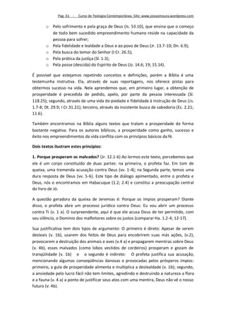 Pag. 61 -   Curso de Teologia Contemporânea. Site: www.josiasmoura.wordpress.com

       o Pelo sofrimento e pela graça de Deus (Is. 53.10), que ensina que o começo
         de todo bem sucedido empreendimento humano reside na capacidade da
         pessoa para sofrer;
       o Pela fidelidade e lealdade a Deus e ao povo de Deus (Jr. 13.7-10; Dn. 6.9);
       o Pela busca do temor do Senhor (I Cr. 26.5);
       o Pela prática da justiça (Sl. 1.3);
       o Pela posse (descida) do Espírito de Deus (Jz. 14.6; 19; 15.14).

É possível que estejamos repetindo conceitos e definições, porém a Bíblia é uma
testemunha instrutiva. Ela, através de suas reportagens, nos oferece pistas para
obtermos sucesso na vida. Nela aprendemos que, em primeiro lugar, a obtenção de
prosperidade é precedida de pedido, apelo, por parte da pessoa interessada (Sl.
118.25); segundo, através de uma vida de piedade e fidelidade à instrução de Deus (Js.
1.7-8; Dt. 29.9; I Cr.31.21); terceiro, através da insistente busca de sabedoria (Ec. 2.21;
11.6).

Também encontramos na Bíblia alguns textos que tratam a prosperidade de forma
bastante negativa. Para os autores bíblicos, a prosperidade como ganho, sucesso e
êxito nos empreendimentos da vida conflita com os princípios básicos da fé.

Dois textos ilustram estes princípios:

1. Porque prosperam os malvados? (Jr. 12.1-6) Ao lermos este texto, percebemos que
ele é um corpo constituído de duas partes: na primeira, o profeta faz. Em tom de
queixa, uma tremenda acusação contra Deus (vv. 1-4); na Segunda parte, temos uma
dura resposta de Deus (vv. 5-6). Este tipo de diálogo apimentado, entre o profeta e
Deus, nós o encontramos em Habacuque (1.2; 2.4) e constitui a preocupação central
do livro de Jó.

A questão geradora da queixa de Jeremias é: Porque os ímpios prosperam? Diante
disso, o profeta abre um processo jurídico contra Deus: Eu vou abrir um processo
contra Ti (v. 1 a). O surpreendente, aqui é que ele acusa Deus de ter permitido, com
seu silêncio, o Domínio dos malfeitores sobre os justos (comparar Ha. 1.2-4; 12-17).

Sua justificativa tem dois tipos de argumento: O primeiro é direto: Apesar de serem
desleais (v. 1b), usarem dos feitos de Deus para encobrirem suas más ações, (v.2),
provocarem a destruição dos animais e aves (v.4 a) e propagarem mentiras sobre Deus
(v. 4b), esses malvados (como lobos vestidos de cordeiros) prosperam e gozam de
tranqüilidade (v. 1b) e o segundo é indireto: O profeta justifica sua acusação,
mencionando algumas conseqüências danosas e provocadas pelos prósperos ímpios:
primeiro, a gula de prosperidade alimenta e multiplica a deslealdade (v. 1b); segundo,
a ansiedade pelo lucro fácil não tem limites, agredindo e destruindo a natureza a flora
e a fauna (v. 4 a) a ponto de justificar seus atos com uma mentira, Deus não vê o nosso
futuro (v. 4b).
 