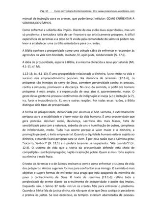 Pag. 63 -   Curso de Teologia Contemporânea. Site: www.josiasmoura.wordpress.com

manual de instrução para os crentes, que poderíamos intitular: COMO ENFRENTAR A
SOBERBA DOS ÍMPIOS.

Como enfrentar a soberba dos ímpios. Diante de nós estão duas experiências, mas um
só problema: a tentadora idéia de ser financeira ou artisticamente próspero. A difícil
experiência de Jeremias e a crise de fé vivida pela comunidade do salmista podem nos
levar a estabelecer uma cartilha orientadora para os crentes.

A Bíblia conhece a prosperidade como uma atitude sábia de enfrentar e responder às
agressões da vida com bondade, lealdade, fé, ação justa, solidariedade (Sl. 37.6).

A idéia de prosperidade, espúria à Bíblia, é a mesma oferecida a Jesus por satanás (Mt.
4.1-11; cf. Mc.

1.12-13; Lc. 4.1-13). É uma prosperidade relacionada a dinheiro, lucro, êxito na vida e
sucesso nos empreendimentos pessoais. Na denúncia de Jeremias (12.1-6), os
prósperos são inimigos do servo de Deus, cometem perversidade contra as pessoas,
contra a natureza, promovem a descrença. No caso do salmista, o perfil dos homens
prósperos é mais amplo, e a repercussão de seus atos é, aparentemente, maior. O
gesto dessa gente má provoca sentimentos de indignação e inveja (v.1), irritação (v.7),
ira, furor e impaciência (v. 8), entre outras reações. Por todas essas razões, a Bíblia
distingue dois tipos de prosperidade.

A forma de prosperidade, denunciada por Jeremias e pelo salmista, é extremamente
perigosa para a estabilidade e o bem-estar da vida humana. É uma prosperidade que
gera pobreza, desnível social, descrença, sacrifício dos mais fracos, falta de
sensibilidade para com a natureza, soberba de uns e humilhação de outros, complexos
de inferioridade, medo. Tudo isso ocorre porque o valor maior é o dinheiro, a
promoção pessoal, o êxito empresarial. Quando a dignidade humana estiver sujeita ao
dinheiro, o mundo ficará perigoso para se viver. É por essa razão que o salmista grita:
“socorro, Senhor!” (Sl. 12.1) e o profeta Jeremias se impacienta: “Até quando”? (Jr.
12.4). O sistema de vida que a teoria da prosperidade defende está cheio de
competições: patrão/empregado; nação rica/nação pobre. Quem é mais forte explora
ou elimina o mais fraco.

O texto de Jeremias e o de Salmos ensinam o crente como enfrentar o sistema de vida
dos prósperos. Ambos sugerem formas para confrontar esse inimigo. O salmista é mais
objetivo e sugere formas de enfrentar essa praga que está apagando da memória do
povo o conhecimento de Deus. O texto de Jeremias (12.1-6) reflete toda a
perplexidade do crente diante do crescimento de prosperidade e poder dos ímpios.
Enquanto isso, o Salmo 37 tenta instruir os crentes fiéis para enfrentar o problema.
Quando a Bíblia fala da justiça divina, ela não quer dizer que Deus castiga os pecadores
e premia os justos. Se isso ocorresse, os templos estariam abarrotados de pessoas.
 