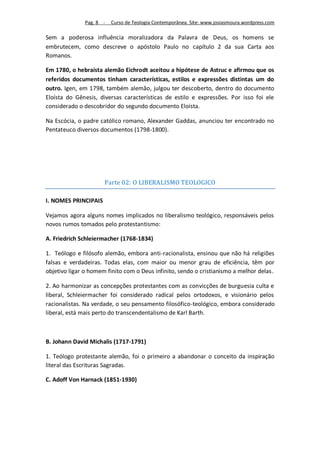 Pag. 8 -   Curso de Teologia Contemporânea. Site: www.josiasmoura.wordpress.com

Sem a poderosa influência moralizadora da Palavra de Deus, os homens se
embrutecem, como descreve o apóstolo Paulo no capítulo 2 da sua Carta aos
Romanos.

Em 1780, o hebraísta alemão Eichrodt aceitou a hipótese de Astruc e afirmou que os
referidos documentos tinham características, estilos e expressões distintas um do
outro. Igen, em 1798, também alemão, julgou ter descoberto, dentro do documento
Eloísta do Gênesis, diversas características de estilo e expressões. Por isso foi ele
considerado o descobridor do segundo documento Eloísta.

Na Escócia, o padre católico romano, Alexander Gaddas, anunciou ter encontrado no
Pentateuco diversos documentos (1798-1800).




                      Parte 02: O LIBERALISMO TEOLOGICO

I. NOMES PRINCIPAIS

Vejamos agora alguns nomes implicados no liberalismo teológico, responsáveis pelos
novos rumos tomados pelo protestantismo:

A. Friedrich Schleiermacher (1768-1834)

1. Teólogo e filósofo alemão, embora anti-racionalista, ensinou que não há religiões
falsas e verdadeiras. Todas elas, com maior ou menor grau de eficiência, têm por
objetivo ligar o homem finito com o Deus infinito, sendo o cristianismo a melhor delas.

2. Ao harmonizar as concepções protestantes com as convicções de burguesia culta e
liberal, Schleiermacher foi considerado radical pelos ortodoxos, e visionário pelos
racionalistas. Na verdade, o seu pensamento filosófico-teológico, embora considerado
liberal, está mais perto do transcendentalismo de Karl Barth.



B. Johann David Michalis (1717-1791)

1. Teólogo protestante alemão, foi o primeiro a abandonar o conceito da inspiração
literal das Escrituras Sagradas.

C. Adoff Von Harnack (1851-1930)
 