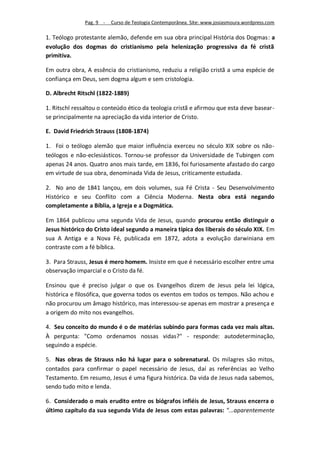 Pag. 9 -   Curso de Teologia Contemporânea. Site: www.josiasmoura.wordpress.com

1. Teólogo protestante alemão, defende em sua obra principal História dos Dogmas: a
evolução dos dogmas do cristianismo pela helenização progressiva da fé cristã
primitiva.

Em outra obra, A essência do cristianismo, reduziu a religião cristã a uma espécie de
confiança em Deus, sem dogma algum e sem cristologia.

D. Albrecht Ritschl (1822-1889)

1. Ritschl ressaltou o conteúdo ético da teologia cristã e afirmou que esta deve basear-
se principalmente na apreciação da vida interior de Cristo.

E. David Friedrich Strauss (1808-1874)

1. Foi o teólogo alemão que maior influência exerceu no século XIX sobre os não-
teólogos e não-eclesiásticos. Tornou-se professor da Universidade de Tubingen com
apenas 24 anos. Quatro anos mais tarde, em 1836, foi furiosamente afastado do cargo
em virtude de sua obra, denominada Vida de Jesus, criticamente estudada.

2. No ano de 1841 lançou, em dois volumes, sua Fé Crista - Seu Desenvolvimento
Histórico e seu Conflito com a Ciência Moderna. Nesta obra está negando
completamente a Bíblia, a Igreja e a Dogmática.

Em 1864 publicou uma segunda Vida de Jesus, quando procurou então distinguir o
Jesus histórico do Cristo ideal segundo a maneira típica dos liberais do século XIX. Em
sua A Antiga e a Nova Fé, publicada em 1872, adota a evolução darwiniana em
contraste com a fé bíblica.

3. Para Strauss, Jesus é mero homem. Insiste em que é necessário escolher entre uma
observação imparcial e o Cristo da fé.

Ensinou que é preciso julgar o que os Evangelhos dizem de Jesus pela lei lógica,
histórica e filosófica, que governa todos os eventos em todos os tempos. Não achou e
não procurou um âmago histórico, mas interessou-se apenas em mostrar a presença e
a origem do mito nos evangelhos.

4. Seu conceito do mundo é o de matérias subindo para formas cada vez mais altas.
À pergunta: "Como ordenamos nossas vidas?" - responde: autodeterminação,
seguindo a espécie.

5. Nas obras de Strauss não há lugar para o sobrenatural. Os milagres são mitos,
contados para confirmar o papel necessário de Jesus, daí as referências ao Velho
Testamento. Em resumo, Jesus é uma figura histórica. Da vida de Jesus nada sabemos,
sendo tudo mito e lenda.

6. Considerado o mais erudito entre os biógrafos infiéis de Jesus, Strauss encerra o
último capítulo da sua segunda Vida de Jesus com estas palavras: "...aparentemente
 
