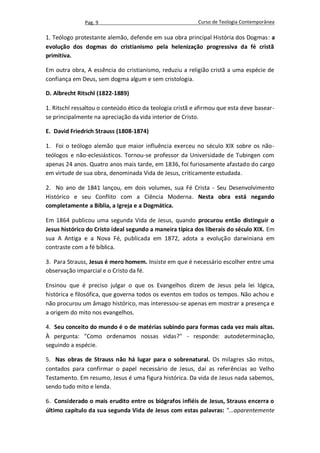 Pag. 9                                     Curso de Teologia Contemporânea

1. Teólogo protestante alemão, defende em sua obra principal História dos Dogmas: a
evolução dos dogmas do cristianismo pela helenização progressiva da fé cristã
primitiva.

Em outra obra, A essência do cristianismo, reduziu a religião cristã a uma espécie de
confiança em Deus, sem dogma algum e sem cristologia.

D. Albrecht Ritschl (1822-1889)

1. Ritschl ressaltou o conteúdo ético da teologia cristã e afirmou que esta deve basear-
se principalmente na apreciação da vida interior de Cristo.

E. David Friedrich Strauss (1808-1874)

1. Foi o teólogo alemão que maior influência exerceu no século XIX sobre os não-
teólogos e não-eclesiásticos. Tornou-se professor da Universidade de Tubingen com
apenas 24 anos. Quatro anos mais tarde, em 1836, foi furiosamente afastado do cargo
em virtude de sua obra, denominada Vida de Jesus, criticamente estudada.

2. No ano de 1841 lançou, em dois volumes, sua Fé Crista - Seu Desenvolvimento
Histórico e seu Conflito com a Ciência Moderna. Nesta obra está negando
completamente a Bíblia, a Igreja e a Dogmática.

Em 1864 publicou uma segunda Vida de Jesus, quando procurou então distinguir o
Jesus histórico do Cristo ideal segundo a maneira típica dos liberais do século XIX. Em
sua A Antiga e a Nova Fé, publicada em 1872, adota a evolução darwiniana em
contraste com a fé bíblica.

3. Para Strauss, Jesus é mero homem. Insiste em que é necessário escolher entre uma
observação imparcial e o Cristo da fé.

Ensinou que é preciso julgar o que os Evangelhos dizem de Jesus pela lei lógica,
histórica e filosófica, que governa todos os eventos em todos os tempos. Não achou e
não procurou um âmago histórico, mas interessou-se apenas em mostrar a presença e
a origem do mito nos evangelhos.

4. Seu conceito do mundo é o de matérias subindo para formas cada vez mais altas.
À pergunta: "Como ordenamos nossas vidas?" - responde: autodeterminação,
seguindo a espécie.

5. Nas obras de Strauss não há lugar para o sobrenatural. Os milagres são mitos,
contados para confirmar o papel necessário de Jesus, daí as referências ao Velho
Testamento. Em resumo, Jesus é uma figura histórica. Da vida de Jesus nada sabemos,
sendo tudo mito e lenda.

6. Considerado o mais erudito entre os biógrafos infiéis de Jesus, Strauss encerra o
último capítulo da sua segunda Vida de Jesus com estas palavras: "...aparentemente
 