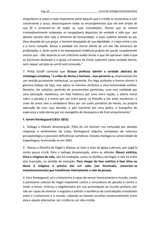 Pag. 10                                     Curso de Teologia Contemporânea

aniquilaram a maior e mais importante parte daquilo que o cristão se acostumou a crer
concernente a Jesus; desarraigaram todos os encorajamentos que ele tem tirado de
sua fé e privaram-no de todas as suas consolações. Parece que se acham
irremediavelmente solapados os inesgotáveis depósitos de verdade e vida que por
dezoito séculos têm sido o alimento da humanidade; o mais sublime atirado ao pó,
Deus despido de sua graça, o homem despojado de sua dignidade, e o laço entre o céu
e a terra rompido. Recua a piedade em horror diante de um ato tão temeroso de
profanação, e, forte como é na impregnável evidência própria de sua fé, ousadamente
conclui que - não importa se um criticismo audaz tentar o que lhe aprouver tudo o que
as Escrituras declaram e a Igreja crê acerca de Cristo subsistirá como verdade eterna;
nem sequer um jota ou um til será removido."

7. Philip Schaff comenta que Strauss professa admitir a verdade abstrata da
cristologia ortodoxa, "a união do divino e humano , mas perverte-a, emprestando-lhe
um sentido puramente intelectual, ou panteísta. Ele nega atributos e honras divinas à
gloriosa Cabeça da raça, mas aplica os mesmos atributos a uma humanidade acéfala.
Destarte, ele substitui, partindo de preconceitos panteístas, uma viva realidade por
uma abstração metafísica; um fato histórico por uma mera noção; a vitória moral
sobre o pecado e a morte por um mero passo na filosofia e em artes mecânicas; o
culto do único vivo e verdadeiro Deus por um culto panteísta de heróis, ou própria
adoração de uma raça decaída; o pão nutriente por uma pedra; o Evangelho de
esperança e vida eterna por um evangelho de desespero e de final aniquilamento."

F. Sorem Kierkegaard (1813-1855)

1. Teólogo e filósofo dinamarquês. Filho de um homem rico torturado por dúvidas
religiosas e sentimentos de culpa, Kierkegaard adquiriu complexos de natureza
psicopatológica e possíveis deficiências somáticas. Estudou teologia na universidade de
Copenhague, licenciando-se em 1841.

2. Atacou a filosofia de Hegel e afastou-se mais e mais da Igreja Luterana, por julgá-la
muito pouco cristã. Para o teólogo dinamarquês, entre as atitudes (fases) estética,
ética e religiosa da vida, não há mediação, como na dialética de Hegel, e não há entre
elas transição, no sentido de evolução. Para chegar da fase estética à fase ética ou
desta à religiosa é preciso dar um salto (ser iluminado, converter-se
instantaneamente) que transforme inteiramente a vida da pessoa.

3. Para Kierkegaard, só o cristianismo é capaz de vencer heroicamente o mundo, sendo
o panteísmo cultural de Hegel impotente contra a consciência do pecado e contra o
medo e temor. Criticou o hegelianismo em sua acomodação ao mundo profano, por
não ser capaz de eliminar a angústia e admitir a existência de contradições irresolúveis
entre o cristianismo e o mundo, cabendo ao homem escolher existencialmente entre
esta e aquela alternativa: ser cristão ou ser não-cristão.
 