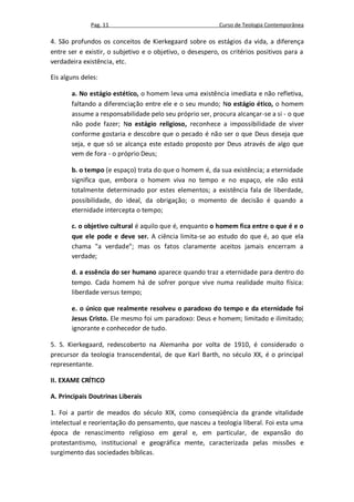 Pag. 11                                      Curso de Teologia Contemporânea

4. São profundos os conceitos de Kierkegaard sobre os estágios da vida, a diferença
entre ser e existir, o subjetivo e o objetivo, o desespero, os critérios positivos para a
verdadeira existência, etc.

Eis alguns deles:

       a. No estágio estético, o homem leva uma existência imediata e não refletiva,
       faltando a diferenciação entre ele e o seu mundo; No estágio ético, o homem
       assume a responsabilidade pelo seu próprio ser, procura alcançar-se a si - o que
       não pode fazer; No estágio religioso, reconhece a impossibilidade de viver
       conforme gostaria e descobre que o pecado é não ser o que Deus deseja que
       seja, e que só se alcança este estado proposto por Deus através de algo que
       vem de fora - o próprio Deus;

       b. o tempo (e espaço) trata do que o homem é, da sua existência; a eternidade
       significa que, embora o homem viva no tempo e no espaço, ele não está
       totalmente determinado por estes elementos; a existência fala de liberdade,
       possibilidade, do ideal, da obrigação; o momento de decisão é quando a
       eternidade intercepta o tempo;

       c. o objetivo cultural é aquilo que é, enquanto o homem fica entre o que é e o
       que ele pode e deve ser. A ciência limita-se ao estudo do que é, ao que ela
       chama "a verdade"; mas os fatos claramente aceitos jamais encerram a
       verdade;

       d. a essência do ser humano aparece quando traz a eternidade para dentro do
       tempo. Cada homem há de sofrer porque vive numa realidade muito física:
       liberdade versus tempo;

       e. o único que realmente resolveu o paradoxo do tempo e da eternidade foi
       Jesus Cristo. Ele mesmo foi um paradoxo: Deus e homem; limitado e ilimitado;
       ignorante e conhecedor de tudo.

5. S. Kierkegaard, redescoberto na Alemanha por volta de 1910, é considerado o
precursor da teologia transcendental, de que Karl Barth, no século XX, é o principal
representante.

II. EXAME CRÍTICO

A. Principais Doutrinas Liberais

1. Foi a partir de meados do século XIX, como conseqüência da grande vitalidade
intelectual e reorientação do pensamento, que nasceu a teologia liberal. Foi esta uma
época de renascimento religioso em geral e, em particular, de expansão do
protestantismo, institucional e geográfica mente, caracterizada pelas missões e
surgimento das sociedades bíblicas.
 