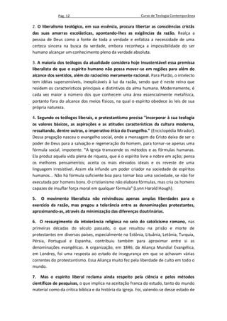 Pag. 12                                      Curso de Teologia Contemporânea

2. O liberalismo teológico, em sua essência, procura libertar as consciências cristãs
das suas amarras escolásticas, apontando-lhes as exigências da razão. Realça a
pessoa de Deus como a fonte de toda a verdade e enfatiza a necessidade de uma
certeza sincera na busca da verdade, embora reconheça a impossibilidade do ser
humano alcançar um conhecimento pleno da verdade absoluta.

3. A maioria dos teólogos da atualidade considera hoje insustentável essa premissa
liberalista de que o espírito humano não possa mover-se em regiões para além do
alcance dos sentidos, além do raciocínio meramente racional. Para Platão, o intelecto
tem idéias supersensíveis, inexplicáveis à luz da razão, sendo que é neste reino que
residem os característicos principais e distintivos da alma humana. Modernamente, é
cada vez maior o número dos que conhecem uma área essencialmente metafísica,
portanto fora do alcance dos meios físicos, na qual o espírito obedece às leis de sua
própria natureza.

4. Segundo os teólogos liberais, o protestantismo precisa "incorporar à sua teologia
os valores básicos, as aspirações e as atitudes características da cultura moderna,
ressaltando, dentre outros, o imperativo ético do Evangelho." (Enciclopédia Mirador).
Dessa pregação nasceu o evangelho social, onde a mensagem de Cristo deixa de ser o
poder de Deus para a salvação e regeneração do homem, para tornar-se apenas uma
fórmula social, impotente. "A Igreja transcende os métodos e as fórmulas humanas.
Ela produz aquela vida plena de riqueza, que é o espírito livre e nobre em ação; pensa
os melhores pensamentos; aceita os mais elevados ideais e os reveste de uma
linguagem irresistível. Assim ela infunde um poder criador na sociedade de espíritos
humanos... Não há fórmula suficiente boa para tornar boa uma sociedade, se não for
executada por homens bons. O cristianismo não elabora fórmulas, mas cria os homens
capazes de insuflar força moral em qualquer fórmula" (Lynn Harold Hough).

5. O movimento liberalista não reivindicou apenas amplas liberdades para o
exercício da razão, mas pregou a tolerância entre as denominações protestantes,
aproximando-as, através da minimização das diferenças doutrinárias.

6. O ressurgimento da intolerância religiosa no seio do catolicismo romano, nas
primeiras décadas do século passado, o que resultou na prisão e morte de
protestantes em diversos países, especialmente na Estônia, Lituânia, Letônia, Turquia,
Pérsia, Portugual e Espanha, contribuiu também para aproximar entre si as
denominações evangélicas. A organização, em 1846, da Aliança Mundial Evangélica,
em Londres, foi uma resposta ao estado de insegurança em que se achavam várias
correntes do protestantismo. Essa Aliança muito fez pela liberdade de culto em todo o
mundo.

7. Mas o espírito liberal reclama ainda respeito pela ciência e pelos métodos
científicos de pesquisas, o que implica na aceitação franca do estudo, tanto do mundo
material como da crítica bíblica e da história da Igreja. Foi, valendo-se desse estado de
 