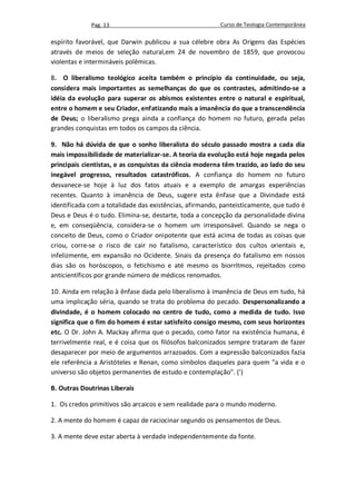 Pag. 13                                     Curso de Teologia Contemporânea

espírito favorável, que Darwin publicou a sua célebre obra As Origens das Espécies
através de meios de seleção natural,em 24 de novembro de 1859, que provocou
violentas e intermináveis polêmicas.

8. O liberalismo teológico aceita também o princípio da continuidade, ou seja,
considera mais importantes as semelhanças do que os contrastes, admitindo-se a
idéia da evolução para superar os abismos existentes entre o natural e espiritual,
entre o homem e seu Criador, enfatizando mais a imanência do que a transcendência
de Deus; o liberalismo prega ainda a confiança do homem no futuro, gerada pelas
grandes conquistas em todos os campos da ciência.

9. Não há dúvida de que o sonho liberalista do século passado mostra a cada dia
mais impossibilidade de materializar-se. A teoria da evolução está hoje negada pelos
principais cientistas, e as conquistas da ciência moderna têm trazido, ao lado do seu
inegável progresso, resultados catastróficos. A confiança do homem no futuro
desvanece-se hoje à luz dos fatos atuais e a exemplo de amargas experiências
recentes. Quanto à imanência de Deus, sugere esta ênfase que a Divindade está
identificada com a totalidade das existências, afirmando, panteisticamente, que tudo é
Deus e Deus é o tudo. Elimina-se, destarte, toda a concepção da personalidade divina
e, em conseqüência, considera-se o homem um irresponsável. Quando se nega o
conceito de Deus, como o Criador onipotente que está acima de todas as coisas que
criou, corre-se o risco de cair no fatalismo, característico dos cultos orientais e,
infelizmente, em expansão no Ocidente. Sinais da presença do fatalismo em nossos
dias são os horóscopos, o fetichismo e até mesmo os biorrítmos, rejeitados como
anticientíficos por grande número de médicos renomados.

10. Ainda em relação à ênfase dada pelo liberalismo à imanência de Deus em tudo, há
uma implicação séria, quando se trata do problema do pecado. Despersonalizando a
divindade, é o homem colocado no centro de tudo, como a medida de tudo. Isso
significa que o fim do homem é estar satisfeito consigo mesmo, com seus horizontes
etc. O Dr. John A. Mackay afirma que o pecado, como fator na existência humana, é
terrivelmente real, e é coisa que os filósofos balconizados sempre trataram de fazer
desaparecer por meio de argumentos arrazoados. Com a expressão balconizados fazia
ele referência a Aristóteles e Renan, como símbolos daqueles para quem "a vida e o
universo são objetos permanentes de estudo e contemplação". (')

B. Outras Doutrinas Liberais

1. Os credos primitivos são arcaicos e sem realidade para o mundo moderno.

2. A mente do homem é capaz de raciocinar segundo os pensamentos de Deus.

3. A mente deve estar aberta à verdade independentemente da fonte.
 
