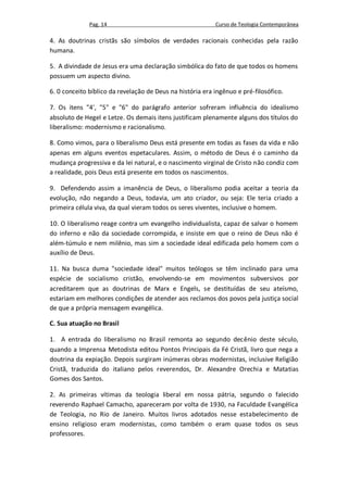 Pag. 14                                      Curso de Teologia Contemporânea

4. As doutrinas cristãs são símbolos de verdades racionais conhecidas pela razão
humana.

5. A divindade de Jesus era uma declaração simbólica do fato de que todos os homens
possuem um aspecto divino.

6. 0 conceito bíblico da revelação de Deus na história era ingênuo e pré-filosófico.

7. Os itens "4', "5" e "6" do parágrafo anterior sofreram influência do idealismo
absoluto de Hegel e Letze. Os demais itens justificam plenamente alguns dos títulos do
liberalismo: modernismo e racionalismo.

8. Como vimos, para o liberalismo Deus está presente em todas as fases da vida e não
apenas em alguns eventos espetaculares. Assim, o método de Deus é o caminho da
mudança progressiva e da lei natural, e o nascimento virginal de Cristo não condiz com
a realidade, pois Deus está presente em todos os nascimentos.

9. Defendendo assim a imanência de Deus, o liberalismo podia aceitar a teoria da
evolução, não negando a Deus, todavia, um ato criador, ou seja: Ele teria criado a
primeira célula viva, da qual vieram todos os seres viventes, inclusive o homem.

10. O liberalismo reage contra um evangelho individualista, capaz de salvar o homem
do inferno e não da sociedade corrompida, e insiste em que o reino de Deus não é
além-túmulo e nem milênio, mas sim a sociedade ideal edificada pelo homem com o
auxílio de Deus.

11. Na busca duma "sociedade ideal" muitos teólogos se têm inclinado para uma
espécie de socialismo cristão, envolvendo-se em movimentos subversivos por
acreditarem que as doutrinas de Marx e Engels, se destituídas de seu ateísmo,
estariam em melhores condições de atender aos reclamos dos povos pela justiça social
de que a própria mensagem evangélica.

C. Sua atuação no Brasil

1. A entrada do liberalismo no Brasil remonta ao segundo decênio deste século,
quando a Imprensa Metodista editou Pontos Principais da Fé Cristã, livro que nega a
doutrina da expiação. Depois surgiram inúmeras obras modernistas, inclusive Religião
Cristã, traduzida do italiano pelos reverendos, Dr. Alexandre Orechia e Matatias
Gomes dos Santos.

2. As primeiras vítimas da teologia liberal em nossa pátria, segundo o falecido
reverendo Raphael Camacho, apareceram por volta de 1930, na Faculdade Evangélica
de Teologia, no Rio de Janeiro. Muitos livros adotados nesse estabelecimento de
ensino religioso eram modernistas, como também o eram quase todos os seus
professores.
 