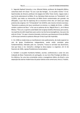 Pag. 15                                      Curso de Teologia Contemporânea

3. Segundo Raphael Camacho, o rev. Othoniel Motta, professor de Geografia Bíblica,
costumava dizer em classe: "Eu sou o pai dos hereges... Eu oro pelos mortos." O rev.
Epaminondas do Amaral, professor de exegese do Velho Testa mento, negava tudo o
que há de sobrenatural na Bíblia. O rev. Bertolaze Stela escreveu no "Estandarte", em
11/9/41, que todos os manuscritos da Bíblia foram contaminados por grandes mo
dificações, e que não há esperança de se encontrar entre eles um texto que esteja
próximo dos originais. Em "O Estandarte" de 15/9/53, este mesmo ministro escreveu:
"Somente as palavras de Jesus constituem os ensinos e a religião de Cristo... a Bíblia
contém a palavra de Deus." e fez suas as palavras do rev. Miguel Rizzo Jr., em A Nossa
Mística: "Para uns a suprema autoridade está na Igreja (Católica Romana); para outros,
nos espíritos do além (espíritas); para outros nas Escrituras (evangélicos), mas para nós
está em Cristo." Eis aqui a heresia chamada cristicismo, que desassocia Cristo da Bíblia
e afirma que somente as palavras ditas por Cristo é que são inspiradas.

4. Em 1938 os modernistas se manifestaram mais publicamente, de modo especial no
seio da Igreja Presbiteriana Independente, sendo então resistidos pelos
fundamentalistas, liderados pelo rev. Camacho. Travou-se acirrada luta doutrinária,
luta que levou o rev. Camacho a desligar-se dessa Igreja e a organizar, em 11 de
fevereiro de 1940, a Igreja Presbiteriana Conservadora.

5. Também o ex-padre Humberto Rohden, escritor, conferencista e autor de uma
tradução do Novo Testamento em português, no seu livro Pelo Prestígio da Bíblia na
Era Atômica, faz uma dura arremetida contra o evangelismo bíblico do Brasil e uma
exposição das teorias modernistas do pastor batista norte-americano, Harry E. Fosdick.
 