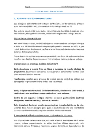 Pag. 16                                      Curso de Teologia Contemporânea

                          Parte 03: NOVO MODERNISMO


9. Karl Barth - UM NOVO ORTODOXISMO?

Esta teologia é comumente conhecida por barthianismo, por ter como seu principal
autor Karl Barth (1886-1968), considerado o maior teólogo do século XX.

Este sistema possui ainda vários outros nomes: teologia dogmática, teologia da crise,
neo-ortodoxia, teologia transcendental, modernismo-negativista e teologia de Lund.

Alguns dados sobre Karl Barth

Karl Barth nasceu na Suíça, lecionou teologia nas universidades de Gottingen, Munique
e Bonn, mas foi demitido deste último posto pelo governo hitlerista, em 1935. E, por
resistir às tentativas do ditador de nazificar a Igreja Reformada da Alemanha, teve seus
diplomas de teologia anulados.

Com a derrota do nazi-fascismo, recupera sua cátedra em Bonn, de onde mais tarde se
transfere para Basiléia. Aposentou-se em 1961 e iniciou a elaboração da sua teologia.

O pragmatismo e a teologia dialética de Karl Barth

Barth abandonou o terreno firme da lógica e ingressou no mundo fabuloso do
pragmatismo, doutrina que considera a ação superior ao pensamento e aceita o valor
prático como critério da verdade.

Hegel passou a aceitar que a presença da verdade está na verdade na síntese, que
corresponde ao grau intermediário entre a tese e a antítese.



Barth, ao aplicar esta fórmula ao cristianismo histórico, considerou-o como a tese, o
modernismo como a antítese e o novo modernismo como a síntese.

Dentro de um esquema teológico dialético coexistem pacificamente doutrinas
antagônicas: o certo e o errado, a verdade e a mentira.

Daí a teologia de Barth ser também denominada de teologia dialética ou da crise.
Violando dessa maneira as regras pelas quais se estabelece se uma tese é verdadeira
ou não, o barthianismo acabou negando o caráter absoluto da verdade.

A teologia de Karl Barth manteve alguns pontos de vista ortodoxos

Não se pode deixar de reconhecer que, sob vários aspectos, a teologia de Barth foi um
retorno, embora aparentemente, às várias doutrinas bíblicas desprezadas pelo
liberalismo, como a Trindade, o nascimento virginal de Cristo, as duas naturezas de
 
