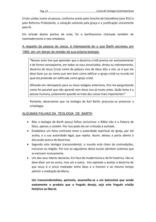 Pag. 17                                     Curso de Teologia Contemporânea

Cristo unidas numa só pessoa, conforme aceita pelo Concilio de Calcedônia (ano 451) e
pela Reforma Protestante, a salvação somente pela graça e a justificação unicamente
pela fé.

Em virtude destes pontos de vista, foi o barthianismo chamado também de
neomodernismo e neo-ortodoxia.

A respeito da pessoa de Jesus, é interessante ler o que Barth escreveu em
1960, em um tempo de revisão da sua própria teologia:

       “Nesses anos tive que aprender que a doutrina cristã precisa ser exclusivamente
       e de forma conseqüente, em todos os seus enunciados, direta ou indiretamente,
       doutrina de Jesus Cristo como da palavra viva de Deus dita a nós, se é que ela
       deve fazer jus ao nome que tem bem como edificar a igreja cristã no mundo tal
       qual ela pretende ser edificada como igreja cristã.

       Olhando em retrospecto para os meus estágios anteriores, fico me perguntando
       como foi possível que não aprendi nem disse isso já muito antes. Quão lenta é a
       pessoa humana, justamente quando se trata das coisas mais importantes!”

       Portanto, observamos que na teologia de Karl Barth, procurou-se preservar a
       cristologia.

ALGUMAS FALHAS DA TEOLOGIA DE BARTH

       Mas a teologia de Barth possui falhas seríssimas: a Bíblia não é a Palavra de
        Deus, apenas a contém. Por isso pode ela ser criticada à vontade.
       Estabelece um falso contraste entre a autoridade espiritual da Igreja, por ele
        aceita, e a sua autoridade legal, que rejeita. Assim, deixou a porta aberta à
        discussão acerca de doutrinas.
       Segundo esta teologia transcendental, o mundo está cheio de contradições,
        inclusive na religião. Por isso os seguidores desta escola admitem sistemas que
        se excluem mutuamente.
       Um dos seus líderes declarou: Em face do modernismo e da fé histórica, não se
        deve dizer um ou outro, mas um e outro. Isto eqüivale a aceitar a doutrina de
        que Jesus é o único mediador entre Deus e o homem e ao mesmo tempo
        admitir a mediação de Maria.

        Um transcendentalista, portanto, assemelha-se a um balconista que vende
        exatamente o produto que o freguês deseja, seja este freguês cristão
        histórico ou liberal.
 