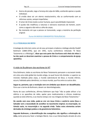 Pag. 19                                    Curso de Teologia Contemporânea

      Acerca do pecado, nega a herança de culpa de Adão, aceitando apenas a queda
       individual;
      O cristão deve ser um eterno revolucionário, não se conformando com as
       reformas sociais, sempre imperfeitas;
      O amor de Cristo revela o amor humano, que é possibilidade impossível;
      A queda não modificou a natureza e estrutura essenciais do homem, assim
       como a cegueira não retira o olho do corpo;
      No momento em que a pessoa se transcende, surge a memória da perfeição
       original.
                       Parte 04:NOVAS CORRENTES TEOLÓGICAS


11. A TEOLOGIA DO MITO

A teologia do mito tem como um de seus principais criadores o teólogo alemão Rudolf
Bultmann (1884-1976), que em 1941, numa conferência intitulada "O Novo
Testamento e a Mitologia", disse que esta parte das Escrituras está cheia de mitos à
luz dos quais se deveriam examinar a pessoa de Cristo e o comportamento da igreja
apostólica.



A visão do Buultimann dos escritores do NT

Para Bultmann, todos os escritores do Novo Testamento pensavam e escreviam tendo
em vista uma visão global do mundo antigo, no qual havia três divisões: a superior ou
invisível, habitada pelos anjos, o mundo sobrenatural de Deus; o mundo inferior,
escuro, habitado pelos demônios; e o nosso mundo, que fica entre os outros dois.

Segue-se, portanto, que a revelação vem em símbolos que devem ser decodificados.
Para usar o termo de Bultmann, devem ser desmitologizados.

Numa de suas conferências, afirmou Bultmann que hoje "não se pode utilizar a luz
elétrica e os aparelhos de rádio, apelar para medicamentos e clínicas modernas
quando se está enfermo, e ao mesmo tempo crer nos milagres do Novo Testamento.“

De acordo com essa visão, pode-se crer em Jesus Cristo e aceitá-lo como Deus e
Salvador sem a necessidade de acreditar no nascimento virginal, na encarnação, no
túmulo vazio, na ressurreição e na segunda vinda. Todos estes elementos seriam
derivados da mitologia judaica e do gnosticismo helenístico.

Segundo Bultmann, a desmitificação dos evangelhos não significa a eliminação do
mito, como procurou fazer a teologia liberal, mas a sua interpretação através de uma
 