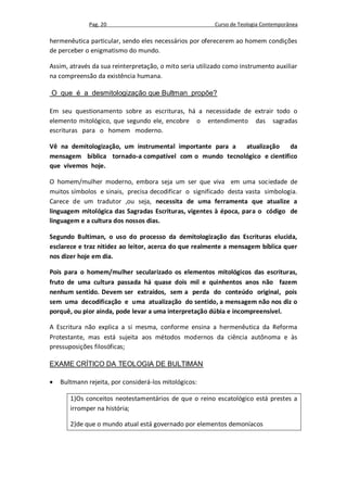Pag. 20                                     Curso de Teologia Contemporânea

hermenêutica particular, sendo eles necessários por oferecerem ao homem condições
de perceber o enigmatismo do mundo.

Assim, através da sua reinterpretação, o mito seria utilizado como instrumento auxiliar
na compreensão da existência humana.

O que é a desmitologização que Bultman propõe?

Em seu questionamento sobre as escrituras, há a necessidade de extrair todo o
elemento mitológico, que segundo ele, encobre o entendimento das sagradas
escrituras para o homem moderno.

Vê na demitologização, um instrumental importante para a atualização    da
mensagem bíblica tornado-a compatível com o mundo tecnológico e cientifico
que vivemos hoje.

O homem/mulher moderno, embora seja um ser que viva em uma sociedade de
muitos símbolos e sinais, precisa decodificar o significado desta vasta simbologia.
Carece de um tradutor ,ou seja, necessita de uma ferramenta que atualize a
linguagem mitológica das Sagradas Escrituras, vigentes à época, para o código de
linguagem e a cultura dos nossos dias.

Segundo Bultiman, o uso do processo da demitologização das Escrituras elucida,
esclarece e traz nitidez ao leitor, acerca do que realmente a mensagem bíblica quer
nos dizer hoje em dia.

Pois para o homem/mulher secularizado os elementos mitológicos das escrituras,
fruto de uma cultura passada há quase dois mil e quinhentos anos não fazem
nenhum sentido. Devem ser extraídos, sem a perda do conteúdo original, pois
sem uma decodificação e uma atualização do sentido, a mensagem não nos diz o
porquê, ou pior ainda, pode levar a uma interpretação dúbia e incompreensível.

A Escritura não explica a si mesma, conforme ensina a hermenêutica da Reforma
Protestante, mas está sujeita aos métodos modernos da ciência autônoma e às
pressuposições filosóficas;

EXAME CRÍTICO DA TEOLOGIA DE BULTIMAN

   Bultmann rejeita, por considerá-los mitológicos:

       1)Os conceitos neotestamentários de que o reino escatológico está prestes a
       irromper na história;

       2)de que o mundo atual está governado por elementos demoníacos
 
