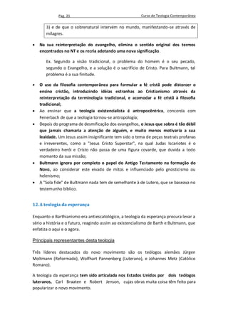Pag. 21                                      Curso de Teologia Contemporânea


       3) e de que o sobrenatural intervém no mundo, manifestando-se através de
       milagres.

   Na sua reinterpretação do evangelho, elimina o sentido original dos termos
    encontrados no NT e os recria adotando uma nova significação.

       Ex. Segundo a visão tradicional, o problema do homem é o seu pecado,
       segundo o Evangelho, e a solução é o sacrifício de Cristo. Para Bultmann, tal
       problema é a sua finitude.

   O uso da filosofia contemporânea para formular a fé cristã pode distorcer o
    ensino cristão, introduzindo idéias estranhas ao Cristianismo através da
    reinterpretação da terminologia tradicional, e acomodar a fé cristã à filosofia
    tradicional;
   Ao ensinar que a teologia existencialista é antropocêntrica, concorda com
    Fenerbach de que a teologia tornou-se antropologia;
   Depois do programa de desmificação dos evangelhos, o Jesus que sobra é tão débil
    que jamais chamaria a atenção de alguém, e muito menos motivaria a sua
    lealdade. Um Jesus assim insignificante tem sido o tema de peças teatrais profanas
    e irreverentes, como a "Jesus Cristo Superstar", na qual Judas Iscariotes é o
    verdadeiro herói e Cristo não passa de uma figura covarde, que duvida a todo
    momento da sua missão;
   Bultmann ignora por completo o papel do Antigo Testamento na formação do
    Novo, ao considerar este eivado de mitos e influenciado pelo gnosticismo ou
    helenismo;
   A "Sola fide" de Bultmann nada tem de semelhante à de Lutero, que se baseava no
    testemunho bíblico.


12. A teologia da esperança

Enquanto o Barthianismo era antiescatológico, a teologia da esperança procura levar a
sério a história e o futuro, reagindo assim ao existencialismo de Barth e Bultmann, que
enfatiza o aqui e o agora.

Principais representantes desta teologia

Três líderes destacados do novo movimento são os teólogos alemães Jürgen
Moltmann (Reformado), Wolfhart Pannenberg (Luterano), e Johannes Metz (Católico
Romano).

A teologia da esperança tem sido articulada nos Estados Unidos por dois teólogos
luteranos, Carl Braaten e Robert Jenson, cujas obras muita coisa têm feito para
popularizar o novo movimento.
 