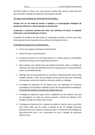 Pag. 22                                     Curso de Teologia Contemporânea

No Brasil, Rubem A. Alves, com umas poucas revisões dele mesmo, muita coisa fez
para converter a teologia da esperança em programa de ação.

Às vezes essa teologia era chamada de futurologia...

Porque? Por ser um modo de encarar a teologia e as preocupações teológicas da
perspectiva do futuro e não do passado ou do presente.

O passado e o presente somente têm valor com referência ao futuro. A realidade
ainda não é; está orientada para o futuro.

A questão da existência de Deus pode ser respondida somente no futuro, pois Deus
está sujeito ao tempo enquanto este se esforça em direção ao futuro.

A teologia da esperança é caracterizada...

      Como uma reação ao desespero existencialista,

      Pela fé no futuro e pelo otimismo,

      A esperança baseia-se na promessa divina e o cristão suporta as contradições
       do presente porque vive na expectativa do futuro.

      Não enxergar uma solução para seus dilemas presentes. Assim, a teologia da
       esperança acha que não podemos encontrar respostas para as nossas questões
       atuais na sociedade de hoje.

      Abrange mais do que geralmente se reconhece tradicionalmente como sendo
       teologia, falando a rigor. Sua orientação secular permite que seja combinada
       com qualquer número de matérias, inclusive a política e a biologia.

      A teologia da esperança vê um esboço para sua exposição nas temáticas
       escatológicas. Ela entende a realidade a partir de uma perspectiva escatológica.
       O movimento também é chamado de teologia futurista.

      A teologia da esperança reage contra o subjetismo da neo-ordoxia, visto que
       sua abrangência vai além do universo pessoal e interior de individuo. Esta
       teologia se dirige ao mundo como mundo.

      A teologia da esperança foi a resposta do público a teorias como a que Deus
       está morto, idéia que foi criada na década de 60. Os teólogos futuristas
       deixaram para trás o sepulcro criado para Deus. O humanismo dos teólogos de
       Deus-está-morto veio a ser a sementeira em que a teologia da esperança
       deitaria raízes.
 