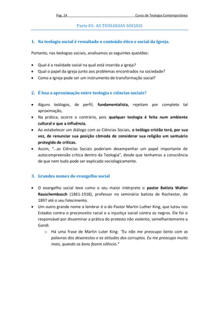 Pag. 24                                     Curso de Teologia Contemporânea

                         Parte 05: AS TEOLOGIAS SOCIAIS


1. Na teologia social é ressaltado o conteúdo ético e social da Igreja.

Portanto, nas teologias sociais, analisamos as seguintes questões:

   Qual é a realidade social na qual está inserida a igreja?
   Qual o papel da igreja junto aos problemas encontrados na sociedade?
   Como a Igreja pode ser um instrumento de transformação social?


2. É boa a aproximação entre teologia e ciências sociais?

   Alguns teólogos, de perfil, fundamentalista, rejeitam por completo tal
    aproximação,
   Na prática, ocorre o contrário, pois qualquer teologia é feita num ambiente
    cultural e que a influência.
   Ao estabelecer um diálogo com as Ciências Sociais, o teólogo cristão terá, por sua
    vez, de renunciar sua posição cômoda de considerar sua religião um santuário
    protegido de críticas.
   Assim, “...as Ciências Sociais poderiam desempenhar um papel importante de
    autocompreensão crítica dentro da Teologia”, desde que tenhamos a consciência
    de que nem tudo pode ser explicado sociologicamente.


3. Grandes nomes do evangelho social

   O evangelho social teve como o seu maior intérprete o pastor Batista Walter
    Rauschembusch (1861-1918), professor no seminário batista de Rochester, de
    1897 até o seu falecimento.
   Um outro grande nome a lembrar é o do Pastor Martin Luther King, que lutou nos
    Estados contra o preconceito racial e a injustiça social contra os negros. Ele foi o
    responsável por disseminar a prática do protesto não violento, semelhantemente a
    Gandi.
        o Há uma frase de Martin Luter King: “Eu não me preocupo tanto com as
           palavras dos desonestos e as atitudes dos corruptos. Eu me preocupo muito
           mais, quando os bons fazem silêncio.”
 