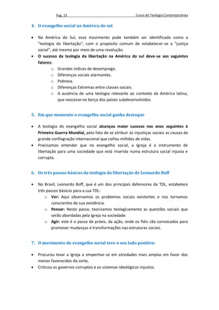Pag. 25                                     Curso de Teologia Contemporânea

4. O evangelho social na América do sul

   Na América do Sul, esse movimento pode também ser identificado como a
    "teologia da libertação", com o propósito comum de estabelecer-se a "justiça
    social", até mesmo por meio de uma revolução.
   O sucesso da teologia da libertação na América do sul deve-se aos seguintes
    fatores:
            o Grandes índices de desemprego.
            o Diferenças sociais alarmantes.
            o Pobreza.
            o Diferenças Extremas entre classes sociais.
            o A ausência de uma teologia relevante ao contexto da América latina,
                que nascesse no berço dos países subdesenvolvidos.


5. Em que momento o evangelho social ganha destaque

   A teologia do evangelho social alcançou maior sucesso nos anos seguintes à
    Primeira Guerra Mundial, pelo fato de se atribuir às injustiças sociais as causas da
    grande conflagração internacional que ceifou milhões de vidas.
   Precisamos entender que no evangelho social, a Igreja é o instrumento de
    libertação para uma sociedade que está inserida numa estrutura social injusta e
    corrupta.


6. Os três passos básicos da teologia da libertação de Leonardo Boff

   No Brasil, Leonardo Boff, que é um dos principais defensores da TDL, estabelece
    três passos básicos para a sua TDL:
        o Ver: Aqui observamos os problemas sociais existentes e nos tornamos
            conscientes de sua existência.
        o Pensar: Neste passo, teorizamos teologicamente as questões sociais que
            serão abordadas pela Igreja na sociedade.
        o Agir: este é o passo da práxis, da ação, onde os fiéis são convocados para
            promover mudanças e transformações nas estruturas sociais.


7. O movimento do evangelho social teve o seu lado positivo:

   Procurou levar a Igreja a empenhar-se em atividades mais amplas em favor dos
    menos favorecidos da sorte,
   Criticou os governos corruptos e os sistemas ideológicos injustos.
 