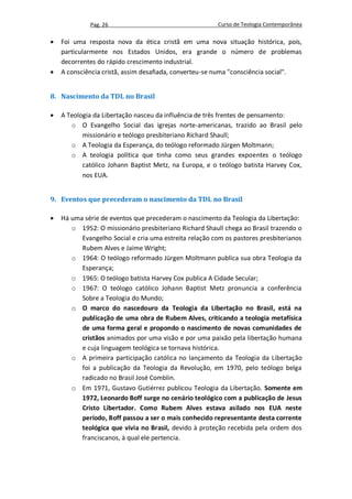 Pag. 26                                    Curso de Teologia Contemporânea

   Foi uma resposta nova da ética cristã em uma nova situação histórica, pois,
    particularmente nos Estados Unidos, era grande o número de problemas
    decorrentes do rápido crescimento industrial.
   A consciência cristã, assim desafiada, converteu-se numa "consciência social".


8. Nascimento da TDL no Brasil

   A Teologia da Libertação nasceu da influência de três frentes de pensamento:
       o O Evangelho Social das igrejas norte-americanas, trazido ao Brasil pelo
           missionário e teólogo presbiteriano Richard Shaull;
       o A Teologia da Esperança, do teólogo reformado Jürgen Moltmann;
       o A teologia política que tinha como seus grandes expoentes o teólogo
           católico Johann Baptist Metz, na Europa, e o teólogo batista Harvey Cox,
           nos EUA.


9. Eventos que precederam o nascimento da TDL no Brasil

   Há uma série de eventos que precederam o nascimento da Teologia da Libertação:
       o 1952: O missionário presbiteriano Richard Shaull chega ao Brasil trazendo o
          Evangelho Social e cria uma estreita relação com os pastores presbiterianos
          Rubem Alves e Jaime Wright;
       o 1964: O teólogo reformado Jürgen Moltmann publica sua obra Teologia da
          Esperança;
       o 1965: O teólogo batista Harvey Cox publica A Cidade Secular;
       o 1967: O teólogo católico Johann Baptist Metz pronuncia a conferência
          Sobre a Teologia do Mundo;
       o O marco do nascedouro da Teologia da Libertação no Brasil, está na
          publicação de uma obra de Rubem Alves, criticando a teologia metafísica
          de uma forma geral e propondo o nascimento de novas comunidades de
          cristãos animados por uma visão e por uma paixão pela libertação humana
          e cuja linguagem teológica se tornava histórica.
       o A primeira participação católica no lançamento da Teologia da Libertação
          foi a publicação da Teologia da Revolução, em 1970, pelo teólogo belga
          radicado no Brasil José Comblin.
       o Em 1971, Gustavo Gutiérrez publicou Teologia da Libertação. Somente em
          1972, Leonardo Boff surge no cenário teológico com a publicação de Jesus
          Cristo Libertador. Como Rubem Alves estava asilado nos EUA neste
          período, Boff passou a ser o mais conhecido representante desta corrente
          teológica que vivia no Brasil, devido à proteção recebida pela ordem dos
          franciscanos, à qual ele pertencia.
 