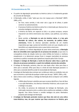 Pag. 27                                      Curso de Teologia Contemporânea

10. Características da TDL

   O quadro de degradação apresentado na América Latina é o fundamento gerador
    do conceito de libertação.
   A libertação, então, é toda “ação que visa criar espaço para a liberdade” (BOFF,
    1980, p. 87).
        o Ser livre, neste sentido, é não estar sob o jugo da lei alheia; é poder
            construir-se autonomamente.
        o O processo histórico da América Latina foi e é dominado por diversas leis e
            conceitos teológicos estranhas a ela.
        o A América do Norte, em especial os EUA, e os países europeus, sempre
            impuseram aos latino–americanos seus valores, suas políticas, sua cultura,
            etc.
        o Neste sentido, a libertação no seio da América Latina, é a luta pela
            liberdade da cultura, dos valores, da economia, da política latino-
            americanos, frente às diversas opressões advindas de um modelo
            imperialista que rege a práxis do hemisfério norte em suas relações com o
            hemisfério sul, especialmente como o povo latino–americano.
   Devido à pobreza e à nefasta degradação do povo latino-americano, a libertação
    deve ser entendida como superação de um processo de exclusão; já que esta é a
    conseqüência direta da relação norte–sul, onde milhões de homens e mulheres
    empobrecem e se deterioram porque ficam à margem (excluídos) do processo
    econômico e político norteado pelo capitalismo imposto pelos EUA e Europa.
   Compete à teologia da libertação a tarefa de discursar sobre Deus a partir da
    ótica de um processo excludente e a partir da realidade concreta dos excluídos.
   O teólogo da libertação, portanto, deve ter este duplo olhar: olhar para Deus e
    olhar para o excluído. Olhar para Deus é a fonte de toda libertação possível e o
    olhar para o excluído identifica onde há necessidade de libertação.
   A teologia da libertação deve começar por se debruçar sobre as condições reais em
    que se encontra o oprimido de qualquer ordem que ele seja.” (BOFF, 1996, p. 40).
   Após a leitura sócio–analítica, o teólogo da libertação deve-se deparar com a Bíblia
    Sagrada.
        o A Bíblia deve fornecer subsídios para que se possa identificar a face de Deus
            e sua ação libertadora, nos diversos momentos históricos, sob as quais vive
            o teólogo e seu povo.
        o Há, então, no processo de elaboração da teologia da libertação, uma
            imbricação necessária entre a análise sócio–analítica da realidade e a Bíblia
            Sagrada. Esta última fornece o sentido teológico da práxis libertadora
            proposta pela teologia da libertação.
   A teologia da libertação pretende mostrar que Deus não está em uma esfera
    trans–histórica; mas, ela quer mostrar que Deus encarna-se na história, gera
 