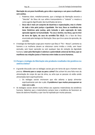 Pag. 28                                     Curso de Teologia Contemporânea

    libertação de um povo humilhado, gera vida e esperança a um povo crucificado e
    sem sonhos.
        o Podemos dizer, metaforicamente, que a teologia da libertação anuncia a
            ‘’descida’’ de Deus de sua esfera transcendente e “celeste” e mostra-o
            como agente dignificador dos humilhados da terra.
        o Deus não é mais um conjunto de doutrinas e especulações, mas é a fonte
            de toda a luta pela justiça e igualdade. Por isso, Deus se manifesta nas
            lutas históricas pela justiça, pela inclusão e pela superação de toda
            opressão vigente na humanidade. “Eu sou o Senhor, teu Deus, que te tirei
            da terra do Egito, da casa da servidão.”(Ex 20,2). Eis a face de Deus
            anunciada pela teologia da libertação: Deus que tira o povo da opressão, da
            servidão.
   A teologia da libertação surge para mostrar que Deus é “Pai – Nosso”; portanto os
    homens e as mulheres devem se relacionar como irmãos e irmãs, sem haver
    exclusão, sem haver opressão ou sem qualquer tipo de violação da dignidade
    humana. Lutar pela libertação é valorizar a paternidade universal de Deus, que se
    manifesta nas relações justas e fraternas entre todos os seres humanos.


11. Porque a teologia da libertação não produziu resultados tão positivos na
    américa latina?

   A grande discussão com os teólogos sociais gira em torno do que o homem mais
    precisa: Alimento para o corpo ou para a alma? Eles acham há uma falta mais da
    alimentação do corpo do que da alma, ou acha que as pessoas só estão sendo
    alimentadas bem espiritualmente.
        o Os teólogos sociais ensinaram que não adianta a Igreja alimentar
           espiritualmente sem dar o pão. O problema é que muitos preocuparam-se
           mais com o pão.
   As teologias sociais deram muita ênfase aos aspectos materialistas da existência
    humana. Sabemos que o materialismo sempre teve a tendência de favorecer as
    bases do ateísmo filosófico, e por isso foi rejeitado por muitas pessoas.
 