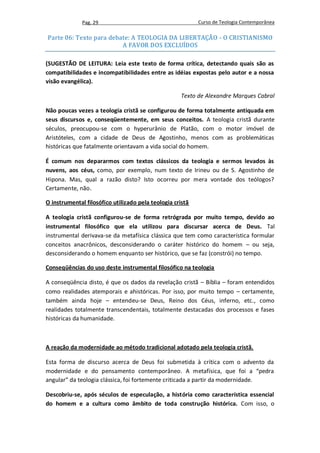 Pag. 29                                      Curso de Teologia Contemporânea

Parte 06: Texto para debate: A TEOLOGIA DA LIBERTAÇÃO - O CRISTIANISMO
                         A FAVOR DOS EXCLUÍDOS

(SUGESTÃO DE LEITURA: Leia este texto de forma crítica, detectando quais são as
compatibilidades e incompatibilidades entre as idéias expostas pelo autor e a nossa
visão evangélica).

                                                     Texto de Alexandre Marques Cabral

Não poucas vezes a teologia cristã se configurou de forma totalmente antiquada em
seus discursos e, conseqüentemente, em seus conceitos. A teologia cristã durante
séculos, preocupou-se com o hyperurânio de Platão, com o motor imóvel de
Aristóteles, com a cidade de Deus de Agostinho, menos com as problemáticas
históricas que fatalmente orientavam a vida social do homem.

É comum nos depararmos com textos clássicos da teologia e sermos levados às
nuvens, aos céus, como, por exemplo, num texto de Irineu ou de S. Agostinho de
Hipona. Mas, qual a razão disto? Isto ocorreu por mera vontade dos teólogos?
Certamente, não.

O instrumental filosófico utilizado pela teologia cristã

A teologia cristã configurou-se de forma retrógrada por muito tempo, devido ao
instrumental filosófico que ela utilizou para discursar acerca de Deus. Tal
instrumental derivava-se da metafísica clássica que tem como característica formular
conceitos anacrônicos, desconsiderando o caráter histórico do homem – ou seja,
desconsiderando o homem enquanto ser histórico, que se faz (constrói) no tempo.

Conseqüências do uso deste instrumental filosófico na teologia

A conseqüência disto, é que os dados da revelação cristã – Bíblia – foram entendidos
como realidades atemporais e ahistóricas. Por isso, por muito tempo – certamente,
também ainda hoje – entendeu-se Deus, Reino dos Céus, inferno, etc., como
realidades totalmente transcendentais, totalmente destacadas dos processos e fases
históricas da humanidade.



A reação da modernidade ao método tradicional adotado pela teologia cristã.

Esta forma de discurso acerca de Deus foi submetida à crítica com o advento da
modernidade e do pensamento contemporâneo. A metafísica, que foi a “pedra
angular” da teologia clássica, foi fortemente criticada a partir da modernidade.

Descobriu-se, após séculos de especulação, a história como característica essencial
do homem e a cultura como âmbito de toda construção histórica. Com isso, o
 