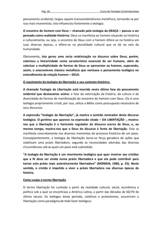 Pag. 30                                      Curso de Teologia Contemporânea

pensamento ocidental, largou aquele transcendentalismo metafísico, tornando-se por
isso mais imanentista. Isto influenciou fortemente a teologia.

O encontro do homem com Deus – chamado pela teologia da GRAÇA – passou a ser
pensado como realidade histórica: Deus se manifesta ao homem situando-se histórica
e culturalmente, ou seja, o encontro de Deus com o homem difere-se na história em
suas diversas épocas, e difere-se na pluralidade cultural que se dá no seio da
humanidade.

Obviamente, isto gerou uma certa relativização no discurso sobre Deus; porém,
valorizou a historicidade como característica essencial do ser humano, além de
valorizar a multiplicidade de formas de Deus se apresentar ao homem, superando,
assim, o anacronismo clássico metafísico que norteava o pensamento teológico no
entendimento da relação homem – DEUS.

O nascimento da teologia da libertação e seu contexto histórico.

A chamada Teologia da Libertação está inserida nesta última fase do pensamento
ocidental que destacamos acima: a fase da valorização da história, da cultura e da
diversidade de formas de manifestação do encontro do homem com Deus. Ela é uma
teologia propriamente cristã; por isso, utiliza a Bíblia como pressuposto necessário de
seus discursos.

A expressão “teologia da libertação”, já mostra o sentido norteador deste discurso
teológico. O genitivo que aparece na expressão citada – DA LIBERTAÇÃO -, mostra-
nos que a libertação é o horizonte regulador do discurso acerca de Deus, e, ao
mesmo tempo, mostra-nos que o Deus do discurso é fonte de libertação. Esta se
manifesta concretamente nos diversos momentos do processo histórico de um povo.
Conseqüentemente, a teologia da libertação torna-se força geradora de ações que
viabilizam uma práxis libertadora, segundo as necessidades advindas das diversas
circunstâncias sob as quais um povo está submetido.

“A teologia da libertação é um movimento teológico que quer mostrar aos cristãos
que a fé deve ser vivida numa práxis libertadora e que ela pode contribuir para
tornar esta práxis mais autenticamente libertadora” (MONDIN, 1980, p. 25). Neste
sentido, o cristão é impelido a viver a práxis libertadora nas diversas épocas da
história.

Como surgiu o termo libertação

O termo libertação foi cunhado a partir da realidade cultural, social, econômica e
política sob a qual se encontrava a América Latina, a partir das décadas de 60/70 do
último século. Os teólogos deste período, católicos e protestantes, assumiram a
libertação como paradigma de todo fazer teológico.
 