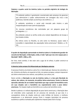 Pag. 31                                     Curso de Teologia Contemporânea

Vejamos o quadro social da América Latina no período originário da teologia da
libertação:

       “O ambiente político é geralmente caracterizado pela presença de governos
       que administram o poder arbitrariamente em vantagem dos ricos e dos
       poderosos, fazendo amplo uso da força e da violência. (...)

       O ambiente econômico e social está marcado pela miséria e pela
       marginalização da maior parte da população.

       Os recursos econômicos são controlados por um pequeno grupo de
       privilegiados. (...)

       No ambiente cultural se verifica ainda uma notável dependência da Europa e
       dos Estados Unidos.

       Na ciência como na filosofia, na arte como na literatura, quase nada é
       concedido à originalidade das populações latino-americanas” (Ibidem, p. 25-
       26).



O quadro de degradação apresentado na América Latina é o fundamento gerador do
conceito de libertação. A libertação, então, é toda “ação que visa criar espaço para a
liberdade” (BOFF, 1980, p. 87).

Ser livre, neste sentido, é não estar sob o jugo da lei alheia; é poder construir-se
autonomamente.

A America Latina sempre foi influenciada por ideologias externas

O processo histórico da América Latina foi e é dominado por diversas leis estranhas a
ela. A América do Norte, em especial os EUA, e os países europeus, sempre impuseram
aos latino–americanos seus valores, suas políticas, sua cultura, etc.

Neste sentido, a libertação no seio da América Latina, é a luta pela liberdade da
cultura, dos valores, da economia, da política latino-americanos, frente às diversas
opressões advindas de um modelo imperialista que rege a práxis do hemisfério norte
em suas relações com o hemisfério sul, especialmente como o povo latino–
americano. Tal relação impõe ao hemisfério sul a cultura do hemisfério norte.

Devido à pobreza e à nefasta degradação do povo latino-americano, a libertação deve
ser entendida como superação de um processo de exclusão; já que esta é a
conseqüência direta da relação norte–sul, onde milhões de homens e mulheres
empobrecem e se deterioram porque ficam à margem (excluídos) do processo
econômico e político norteado pelo capitalismo imposto pelos EUA e Europa.
 