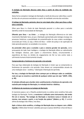 Pag. 32                                     Curso de Teologia Contemporânea

A teologia da libertação discursa sobre Deus a partir da ótica da realidade dos
excluídos.

Desta forma compete à teologia da libertação a tarefa de discursar sobre Deus a partir
da ótica de um processo excludente e a partir da realidade concreta dos excluídos.

O teólogo da libertação, portanto, deve ter este duplo olhar: olhar para Deus e olhar
para o excluído.

Olhar para Deus é a fonte de toda libertação possível e o olhar para o excluído
identifica onde há necessidade de libertação.

Olhando para Deus – ou Cristo -, a teologia da libertação diferencia-se de todo
movimento libertador laico, já que a libertação apresentada pela teologia enxerga nos
processos históricos a possibilidade de presentificação da nova ordem escatológica
anunciada por Cristo, ou seja, o Reino de Deus – ordem de justiça e da superação de
toda opressão possível, na sociedade e no cosmos.

Ao pretender olhar para o excluído e para o sistema gerador de opressão, como
pressuposto de todo fazer teológico, a teologia da libertação difere-se radicalmente
das teologias clássicas, pois supera o anacronismo destas, circunscrevendo a
experiência de Deus no âmbito do engajamento do fiel na luta contra todo o
sofrimento humano historicamente situado.

Compreendendo o fenômeno da opressão e da exclusão

Para que haja elaboração da teologia da libertação é mister que se compreenda os
fenômenos da opressão e da exclusão. Estes devem ser compreendidos através de
uma mediação sócio – analítica, “Libertação é libertação do oprimido.

Por isso, a teologia da libertação deve começar por se debruçar sobre as condições
reais em que se encontra o oprimido de qualquer ordem que ele seja.” (BOFF, 1996,
p. 40).

O método utilizado para elucidar sócio–analiticamente o fenômeno da opressão e da
exclusão pela teologia da libertação, é o método histórico- dialético.

A influência do marxismo na teologia da libertação

O marxismo passa a ser a filosofia predominante na análise sócio–analítica feita pela
teologia da libertação. Porém, o marxismo é utilizado como instrumento, não tendo
fim em si mesmo. “Na teologia da libertação o marxismo nunca é tratado em si
mesmo, mas sempre a partir, e em função dos pobres” (Ibidem, p. 45). O sentido
último da teologia não é Marx, mas Deus.

Após a leitura sócio–analítica, o teólogo da libertação deve-se deparar com a Bíblia
Sagrada. A Bíblia deve fornecer subsídios para que se possa identificar a face de Deus e
 