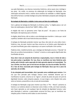 Pag. 33                                      Curso de Teologia Contemporânea

sua ação libertadora, nos diversos momentos históricos, sob as quais vive o teólogo e
seu povo. Há, então, no processo de elaboração da teologia da libertação, uma
imbricação necessária entre a análise sócio–analítica da realidade e a Bíblia Sagrada.
Esta última fornece o sentido teológico da práxis libertadora proposta pela teologia da
libertação.

Na teologia da libertação a religião é vista como um fator de mobilização

Com a gênese da teologia da libertação na América Latina, “a religião passa a ser um
fator de mobilização e não do freio” (BOFF, 1980, p. 102).

A religião não mais se apresenta como “ópio do povo”. Ela passa a ser fonte de
libertação e de esperança para o homem.

A religião, desta forma, não se reduz a uma ideologia que mantém o status quo social
e político; também não é mais fonte de discursos etéreos.

A teologia da libertação pretende mostrar que Deus não está em uma esfera trans–
histórica; mas, ela quer mostrar que Deus encarna-se na história, gera libertação de
um povo humilhado, gera vida e esperança a um povo crucificado e sem sonhos.

Podemos dizer, metaforicamente, que a teologia da libertação anuncia a ‘’descida’’ de
Deus de sua esfera transcendente e “celeste” e mostra-o como agente dignificador dos
humilhados da terra.

Deus não é mais um conjunto de doutrinas e especulações, mas é a fonte de toda a
luta pela justiça e igualdade. Por isso, Deus se manifesta nas lutas históricas pela
justiça, pela inclusão e pela superação de toda opressão vigente na humanidade. “Eu
sou o Senhor, teu Deus, que te tirei da terra do Egito, da casa da servidão.”(Ex 20,2).
Eis a face de Deus anunciada pela teologia da libertação: Deus que tira o povo da
opressão, da servidão.

O céu almejado pela humanidade, não é pensado como realidade post mortem. Este
céu que fora pensado pela teologia clássica como realidade distante que se
manifestaria no porvir, encarna-se no “agora”, através da práxis do povo em prol da
dignidade humana: cada conquista popular, no que tange a uma relação mais justa
entre os homens, presentifica o céu no seio da humanidade.

A teologia da libertação surge para mostrar que Deus é “Pai – Nosso”; portanto os
homens e as mulheres devem se relacionar como irmãos e irmãs, sem haver exclusão,
sem haver opressão ou sem qualquer tipo de violação da dignidade humana. Lutar
pela libertação é valorizar a paternidade universal de Deus, que se manifesta nas
relações justas e fraternas entre todos os seres humanos.
 
