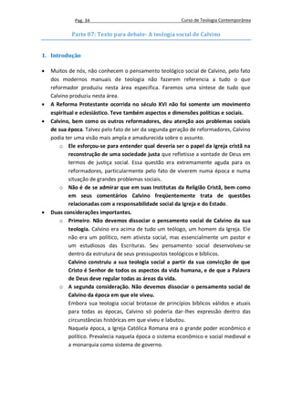 Pag. 34                                     Curso de Teologia Contemporânea

            Parte 07: Texto para debate- A teologia social de Calvino


1. Introdução

   Muitos de nós, não conhecem o pensamento teológico social de Calvino, pelo fato
    dos modernos manuais de teologia não fazerem referencia a tudo o que
    reformador produziu nesta área especifica. Faremos uma síntese de tudo que
    Calvino produziu nesta área.
   A Reforma Protestante ocorrida no século XVI não foi somente um movimento
    espiritual e eclesiástico. Teve também aspectos e dimensões políticas e sociais.
   Calvino, bem como os outros reformadores, deu atenção aos problemas sociais
    de sua época. Talvez pelo fato de ser da segunda geração de reformadores, Calvino
    podia ter uma visão mais ampla e amadurecida sobre o assunto.
        o Ele esforçou-se para entender qual deveria ser o papel da Igreja cristã na
            reconstrução de uma sociedade justa que refletisse a vontade de Deus em
            termos de justiça social. Essa questão era extremamente aguda para os
            reformadores, particularmente pelo fato de viverem numa época e numa
            situação de grandes problemas sociais.
        o Não é de se admirar que em suas Institutas da Religião Cristã, bem como
            em seus comentários Calvino freqüentemente trata de questões
            relacionadas com a responsabilidade social da Igreja e do Estado.
   Duas considerações importantes.
        o Primeiro. Não devemos dissociar o pensamento social de Calvino da sua
            teologia. Calvino era acima de tudo um teólogo, um homem da Igreja. Ele
            não era um político, nem ativista social, mas essencialmente um pastor e
            um estudiosos das Escrituras. Seu pensamento social desenvolveu-se
            dentro da estrutura de seus pressupostos teológicos e bíblicos.
            Calvino construiu a sua teologia social a partir da sua convicção de que
            Cristo é Senhor de todos os aspectos da vida humana, e de que a Palavra
            de Deus deve regular todas as áreas da vida.
        o A segunda consideração. Não devemos dissociar o pensamento social de
            Calvino da época em que ele viveu.
            Embora sua teologia social brotasse de princípios bíblicos válidos e atuais
            para todas as épocas, Calvino só poderia dar-lhes expressão dentro das
            circunstâncias históricas em que viveu e labutou.
            Naquela época, a Igreja Católica Romana era o grande poder econômico e
            político. Prevalecia naquela época o sistema econômico e social medieval e
            a monarquia como sistema de governo.
 