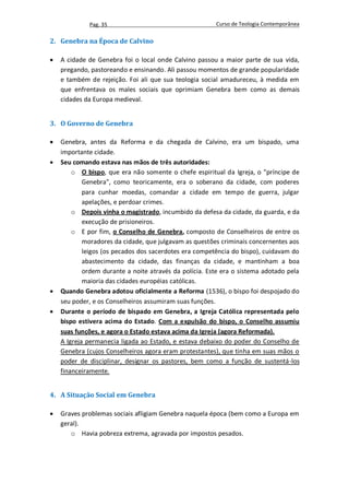 Pag. 35                                    Curso de Teologia Contemporânea

2. Genebra na Época de Calvino

   A cidade de Genebra foi o local onde Calvino passou a maior parte de sua vida,
    pregando, pastoreando e ensinando. Ali passou momentos de grande popularidade
    e também de rejeição. Foi ali que sua teologia social amadureceu, à medida em
    que enfrentava os males sociais que oprimiam Genebra bem como as demais
    cidades da Europa medieval.


3. O Governo de Genebra

   Genebra, antes da Reforma e da chegada de Calvino, era um bispado, uma
    importante cidade.
   Seu comando estava nas mãos de três autoridades:
        o O bispo, que era não somente o chefe espiritual da Igreja, o "príncipe de
            Genebra", como teoricamente, era o soberano da cidade, com poderes
            para cunhar moedas, comandar a cidade em tempo de guerra, julgar
            apelações, e perdoar crimes.
        o Depois vinha o magistrado, incumbido da defesa da cidade, da guarda, e da
            execução de prisioneiros.
        o E por fim, o Conselho de Genebra, composto de Conselheiros de entre os
            moradores da cidade, que julgavam as questões criminais concernentes aos
            leigos (os pecados dos sacerdotes era competência do bispo), cuidavam do
            abastecimento da cidade, das finanças da cidade, e mantinham a boa
            ordem durante a noite através da polícia. Este era o sistema adotado pela
            maioria das cidades européias católicas.
   Quando Genebra adotou oficialmente a Reforma (1536), o bispo foi despojado do
    seu poder, e os Conselheiros assumiram suas funções.
   Durante o período de bispado em Genebra, a Igreja Católica representada pelo
    bispo estivera acima do Estado. Com a expulsão do bispo, o Conselho assumiu
    suas funções, e agora o Estado estava acima da Igreja (agora Reformada).
    A Igreja permanecia ligada ao Estado, e estava debaixo do poder do Conselho de
    Genebra (cujos Conselheiros agora eram protestantes), que tinha em suas mãos o
    poder de disciplinar, designar os pastores, bem como a função de sustentá-los
    financeiramente.


4. A Situação Social em Genebra

   Graves problemas sociais afligiam Genebra naquela época (bem como a Europa em
    geral).
       o Havia pobreza extrema, agravada por impostos pesados.
 