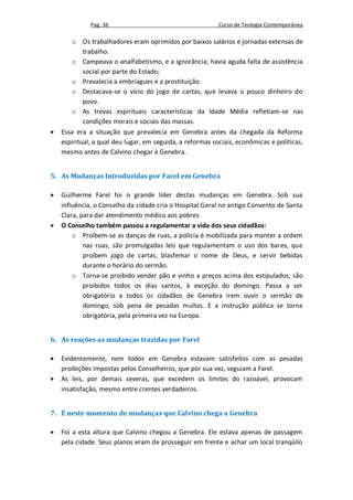 Pag. 36                                      Curso de Teologia Contemporânea

       o Os trabalhadores eram oprimidos por baixos salários e jornadas extensas de
            trabalho.
       o Campeava o analfabetismo, e a ignorância; havia aguda falta de assistência
            social por parte do Estado;
       o Prevalecia a embriagues e a prostituição.
       o Destacava-se o vício do jogo de cartas, que levava o pouco dinheiro do
            povo.
       o As trevas espirituais características da Idade Média refletiam-se nas
            condições morais e sociais das massas.
   Essa era a situação que prevalecia em Genebra antes da chegada da Reforma
    espiritual, a qual deu lugar, em seguida, a reformas sociais, econômicas e políticas,
    mesmo antes de Calvino chegar à Genebra.


5. As Mudanças Introduzidas por Farel em Genebra

   Guilherme Farel foi o grande líder destas mudanças em Genebra. Sob sua
    influência, o Conselho da cidade cria o Hospital Geral no antigo Convento de Santa
    Clara, para dar atendimento médico aos pobres.
   O Conselho também passou a regulamentar a vida dos seus cidadãos:
        o Proíbem-se as danças de ruas, a polícia é mobilizada para manter a ordem
            nas ruas, são promulgadas leis que regulamentam o uso dos bares, que
            proíbem jogo de cartas, blasfemar o nome de Deus, e servir bebidas
            durante o horário do sermão.
        o Torna-se proibido vender pão e vinho a preços acima dos estipulados; são
            proibidos todos os dias santos, à exceção do domingo. Passa a ser
            obrigatório a todos os cidadãos de Genebra irem ouvir o sermão de
            domingo, sob pena de pesadas multas. E a instrução pública se torna
            obrigatória, pela primeira vez na Europa.


6. As reações as mudanças trazidas por Farel

   Evidentemente, nem todos em Genebra estavam satisfeitos com as pesadas
    proibições impostas pelos Conselheiros, que por sua vez, seguiam a Farel.
   As leis, por demais severas, que excedem os limites do razoável, provocam
    insatisfação, mesmo entre crentes verdadeiros.


7. É neste momento de mudanças que Calvino chega a Genebra

   Foi a esta altura que Calvino chegou a Genebra. Ele estava apenas de passagem
    pela cidade. Seus planos eram de prosseguir em frente e achar um local tranqüilo
 