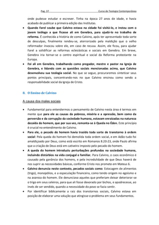 Pag. 37                                    Curso de Teologia Contemporânea

    onde pudesse estudar e escrever. Tinha na época 27 anos de idade, e havia
    acabado de publicar a primeira edição das Institutas.
   Quando Farel soube que Calvino estava na cidade foi visitá-lo, e instou com o
    jovem teólogo a que ficasse ali em Genebra, para ajudá-lo no trabalho de
    reforma. É conhecida a história de como Calvino, após ter apresentado toda sorte
    de desculpas, finalmente rendeu-se, aterrorizado pela maldição que o velho
    reformador invocou sobre ele, em caso de recusa. Assim, ele ficou, para ajudar
    Farel a solidificar as reformas eclesiásticas e sociais em Genebra. Em breve,
    Genebra iria tornar-se o centro espiritual e social da Reforma protestante na
    Europa.
   Foi ali em Genebra, trabalhando como pregador, mestre e pastor na Igreja de
    Genebra, e lidando com as questões sociais mencionadas acima, que Calvino
    desenvolveu sua teologia social. No que se segue, procuraremos sintetizar seus
    pontos principais, concentrando-nos no que Calvino ensinou como sendo a
    responsabilidade social da Igreja de Cristo.


8. O Ensino de Calvino

A causa dos males sociais

   Fundamental para entendermos o pensamento de Calvino nesta área é termos em
    mente que para ele as causas da pobreza, miséria e a opressão, bem como da
    perversão e da corrupção da sociedade humana, estavam enraizadas na natureza
    decaída do homem, que por sua vez, remonta-se à Queda no Éden. Este princípio
    é crucial no entendimento de Calvino.
   Para ele, o pecado do homem havia trazido toda sorte de transtorno à ordem
    social: Pela queda do homem foi demolida toda ordem social, e em Adão tudo foi
    amaldiçoado por Deus, como está escrito em Romanos 8.20-23, onde Paulo afirma
    que a criação de Deus está em cativeiro imposto pelo pecado do homem.
   A queda do homem introduziu perturbações profundas na sociedade humana,
    incluindo distúrbios na vida conjugal e familiar. Para Calvino, o caos econômico é
    causado pela ganância dos homens, e pela incredulidade de que Deus haverá de
    nos suprir as necessidades básicas, conforme Cristo nos promete em Mateus 6.
   Calvino denuncia neste contexto, pecados sociais como: Estocagem de alimentos
    (trigo), monopólios, e a especulação financeira, como tendo origem no egoísmo e
    na avareza do homem. Ele denunciava aqueles que preferiam deixar deteriorar-se
    o trigo em seus celeiros, para que ali fosse devorado por bichos, e apodrecesse, ao
    invés de ser vendido, quando a necessidade do povo se fazia sentir.
   Por identificar biblicamente a raiz dos transtornos sociais, Calvino estava em
    posição de elaborar uma solução que atingisse o problema em seus fundamentos.
 