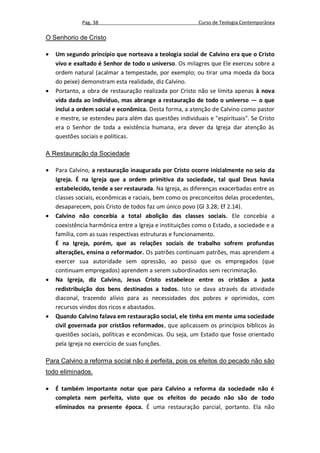 Pag. 38                                     Curso de Teologia Contemporânea

O Senhorio de Cristo

   Um segundo princípio que norteava a teologia social de Calvino era que o Cristo
    vivo e exaltado é Senhor de todo o universo. Os milagres que Ele exerceu sobre a
    ordem natural (acalmar a tempestade, por exemplo; ou tirar uma moeda da boca
    do peixe) demonstram esta realidade, diz Calvino.
   Portanto, a obra de restauração realizada por Cristo não se limita apenas à nova
    vida dada ao indivíduo, mas abrange a restauração de todo o universo — o que
    inclui a ordem social e econômica. Desta forma, a atenção de Calvino como pastor
    e mestre, se estendeu para além das questões individuais e "espirituais". Se Cristo
    era o Senhor de toda a existência humana, era dever da Igreja dar atenção às
    questões sociais e políticas.

A Restauração da Sociedade

   Para Calvino, a restauração inaugurada por Cristo ocorre inicialmente no seio da
    Igreja. É na Igreja que a ordem primitiva da sociedade, tal qual Deus havia
    estabelecido, tende a ser restaurada. Na Igreja, as diferenças exacerbadas entre as
    classes sociais, econômicas e raciais, bem como os preconceitos delas procedentes,
    desaparecem, pois Cristo de todos faz um único povo (Gl 3.28; Ef 2.14).
   Calvino não concebia a total abolição das classes sociais. Ele concebia a
    coexistência harmônica entre a Igreja e instituições como o Estado, a sociedade e a
    família, com as suas respectivas estruturas e funcionamento.
    É na Igreja, porém, que as relações sociais de trabalho sofrem profundas
    alterações, ensina o reformador. Os patrões continuam patrões, mas aprendem a
    exercer sua autoridade sem opressão, ao passo que os empregados (que
    continuam empregados) aprendem a serem subordinados sem recriminação.
   Na Igreja, diz Calvino, Jesus Cristo estabelece entre os cristãos a justa
    redistribuição dos bens destinados a todos. Isto se dava através da atividade
    diaconal, trazendo alívio para as necessidades dos pobres e oprimidos, com
    recursos vindos dos ricos e abastados.
   Quando Calvino falava em restauração social, ele tinha em mente uma sociedade
    civil governada por cristãos reformados, que aplicassem os princípios bíblicos às
    questões sociais, políticas e econômicas. Ou seja, um Estado que fosse orientado
    pela Igreja no exercício de suas funções.

Para Calvino a reforma social não é perfeita, pois os efeitos do pecado não são
todo eliminados.

   É também importante notar que para Calvino a reforma da sociedade não é
    completa nem perfeita, visto que os efeitos do pecado não são de todo
    eliminados na presente época. É uma restauração parcial, portanto. Ela não
 