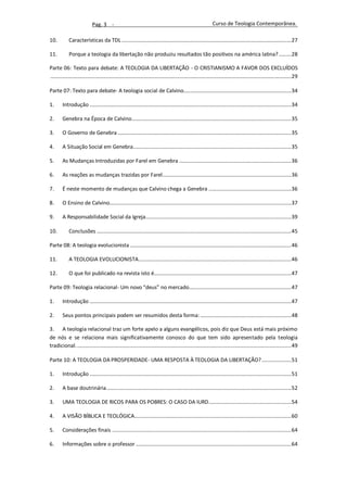 Pag. 3 -                                                                            Curso de Teologia Contemporânea.

10.          Características da TDL ......................................................................................................................... 27

11.          Porque a teologia da libertação não produziu resultados tão positivos na américa latina? ......... 28

Parte 06: Texto para debate: A TEOLOGIA DA LIBERTAÇÃO - O CRISTIANISMO A FAVOR DOS EXCLUÍDOS
............................................................................................................................................................................ 29

Parte 07: Texto para debate- A teologia social de Calvino............................................................................. 34

1.       Introdução ................................................................................................................................................ 34

2.       Genebra na Época de Calvino.................................................................................................................. 35

3.       O Governo de Genebra ............................................................................................................................ 35

4.       A Situação Social em Genebra................................................................................................................. 35

5.       As Mudanças Introduzidas por Farel em Genebra ................................................................................ 36

6.       As reações as mudanças trazidas por Farel ............................................................................................ 36

7.       É neste momento de mudanças que Calvino chega a Genebra ........................................................... 36

8.       O Ensino de Calvino.................................................................................................................................. 37

9.       A Responsabilidade Social da Igreja........................................................................................................ 39

10.          Conclusões ........................................................................................................................................... 45

Parte 08: A teologia evolucionista ................................................................................................................... 46

11.          A TEOLOGIA EVOLUCIONISTA ............................................................................................................. 46

12.          O que foi publicado na revista isto é.................................................................................................. 47

Parte 09: Teologia relacional- Um novo “deus” no mercado......................................................................... 47

1.       Introdução ................................................................................................................................................ 47

2.       Seus pontos principais podem ser resumidos desta forma: ................................................................. 48

3. A teologia relacional traz um forte apelo a alguns evangélicos, pois diz que Deus está mais próximo
de nós e se relaciona mais significativamente conosco do que tem sido apresentado pela teologia
tradicional. ......................................................................................................................................................... 49

Parte 10: A TEOLOGIA DA PROSPERIDADE- UMA RESPOSTA À TEOLOGIA DA LIBERTAÇÃO? ..................... 51

1.       Introdução ................................................................................................................................................ 51

2.       A base doutrinária .................................................................................................................................... 52

3.       UMA TEOLOGIA DE RICOS PARA OS POBRES: O CASO DA IURD........................................................... 54

4.       A VISÃO BÍBLICA E TEOLÓGICA................................................................................................................ 60

5.       Considerações finais ................................................................................................................................ 64

6.       Informações sobre o professor ............................................................................................................... 64
 