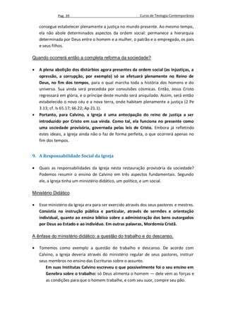 Pag. 39                                     Curso de Teologia Contemporânea

    consegue estabelecer plenamente a justiça no mundo presente. Ao mesmo tempo,
    ela não abole determinados aspectos da ordem social: permanece a hierarquia
    determinada por Deus entre o homem e a mulher, o patrão e o empregado, os pais
    e seus filhos.

Quando ocorrerá então a completa reforma da sociedade?

   A plena abolição dos distúrbios agora presentes da ordem social (as injustiças, a
    opressão, a corrupção, por exemplo) só se efetuará plenamente no Reino de
    Deus, no fim dos tempos, para o qual marcha toda a história dos homens e do
    universo. Sua vinda será precedida por convulsões cósmicas. Então, Jesus Cristo
    regressará em glória, e o príncipe deste mundo será aniquilado. Assim, será então
    estabelecido o novo céu e a nova terra, onde habitam plenamente a justiça (2 Pe
    3.13; cf. Is 65.17; 66.22; Ap 21.1).
   Portanto, para Calvino, a Igreja é uma antecipação do reino de justiça a ser
    introduzido por Cristo em sua vinda. Como tal, ela funciona no presente como
    uma sociedade provisória, governada pelas leis de Cristo. Embora já refletindo
    estes ideais, a Igreja ainda não o faz de forma perfeita, o que ocorrerá apenas no
    fim dos tempos.


9. A Responsabilidade Social da Igreja

   Quais as responsabilidades da Igreja nesta restauração provisória da sociedade?
    Podemos resumir o ensino de Calvino em três aspectos fundamentais. Segundo
    ele, a Igreja tinha um ministério didático, um político, e um social.

Ministério Didático

   Esse ministério da Igreja era para ser exercido através dos seus pastores e mestres.
    Consistia na instrução pública e particular, através de sermões e orientação
    individual, quanto ao ensino bíblico sobre a administração dos bens outorgados
    por Deus ao Estado e ao indivíduo. Em outras palavras, Mordomia Cristã.

A ênfase do ministério didático: a questão do trabalho e do descanso.

   Tomemos como exemplo a questão do trabalho e descanso. De acordo com
    Calvino, a Igreja deveria através do ministério regular de seus pastores, instruir
    seus membros no ensino das Escrituras sobre o assunto.
       Em suas Institutas Calvino escreveu o que possivelmente foi o seu ensino em
       Genebra sobre o trabalho: só Deus alimenta o homem — dele vem as forças e
       as condições para que o homem trabalhe, e com seu suor, compre seu pão.
 
