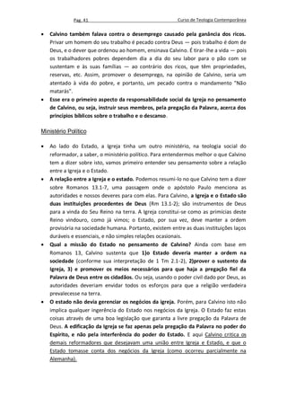Pag. 41                                     Curso de Teologia Contemporânea

   Calvino também falava contra o desemprego causado pela ganância dos ricos.
    Privar um homem do seu trabalho é pecado contra Deus — pois trabalho é dom de
    Deus, e o dever que ordenou ao homem, ensinava Calvino. É tirar-lhe a vida — pois
    os trabalhadores pobres dependem dia a dia do seu labor para o pão com se
    sustentam e às suas famílias — ao contrário dos ricos, que têm propriedades,
    reservas, etc. Assim, promover o desemprego, na opinião de Calvino, seria um
    atentado à vida do pobre, e portanto, um pecado contra o mandamento "Não
    matarás".
   Esse era o primeiro aspecto da responsabilidade social da Igreja no pensamento
    de Calvino, ou seja, instruir seus membros, pela pregação da Palavra, acerca dos
    princípios bíblicos sobre o trabalho e o descanso.

Ministério Político

   Ao lado do Estado, a Igreja tinha um outro ministério, na teologia social do
    reformador, a saber, o ministério político. Para entendermos melhor o que Calvino
    tem a dizer sobre isto, vamos primeiro entender seu pensamento sobre a relação
    entre a Igreja e o Estado.
   A relação entre a Igreja e o estado. Podemos resumi-lo no que Calvino tem a dizer
    sobre Romanos 13.1-7, uma passagem onde o apóstolo Paulo menciona as
    autoridades e nossos deveres para com elas. Para Calvino, a Igreja e o Estado são
    duas instituições procedentes de Deus (Rm 13.1-2); são instrumentos de Deus
    para a vinda do Seu Reino na terra. A Igreja constitui-se como as primícias deste
    Reino vindouro, como já vimos; o Estado, por sua vez, deve manter a ordem
    provisória na sociedade humana. Portanto, existem entre as duas instituições laços
    duráveis e essenciais, e não simples relações ocasionais.
   Qual a missão do Estado no pensamento de Calvino? Ainda com base em
    Romanos 13, Calvino sustenta que 1)o Estado deveria manter a ordem na
    sociedade (conforme sua interpretação de 1 Tm 2.1-2), 2)prover o sustento da
    Igreja, 3) e promover os meios necessários para que haja a pregação fiel da
    Palavra de Deus entre os cidadãos. Ou seja, usando o poder civil dado por Deus, as
    autoridades deveriam envidar todos os esforços para que a religião verdadeira
    prevalecesse na terra.
   O estado não devia gerenciar os negócios da igreja. Porém, para Calvino isto não
    implica qualquer ingerência do Estado nos negócios da Igreja. O Estado faz estas
    coisas através de uma boa legislação que garanta a livre pregação da Palavra de
    Deus. A edificação da Igreja se faz apenas pela pregação da Palavra no poder do
    Espírito, e não pela interferência do poder do Estado. E aqui Calvino critica os
    demais reformadores que desejavam uma união entre Igreja e Estado, e que o
    Estado tomasse conta dos negócios da Igreja (como ocorreu parcialmente na
    Alemanha).
 