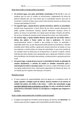 Pag. 42                                      Curso de Teologia Contemporânea

Qual seria então a missão política da Igreja?

   Em primeiro lugar, orar pelas autoridades constituídas (1 Tm 3.1-2). E isto, em
    qualquer país em que os cristãos se encontrassem, independente da forma de
    governo daquele pais, por mais hostis que as autoridades fossem, para que se
    convertam e venham ao bom senso, assim como Jeremias exortou os cativos a que
    orassem pela Babilônia (Jr 29.7).
   Em segundo lugar, a Igreja deveria, quando necessário, advertir as autoridades,
    quando estas esquecessem o senso divino do seu ofício, quando abusassem do
    poder, quando cometessem injustiça, quando tolerassem injustiças contra os
    pobres, os fracos e os oprimidos. Se a Igreja cessar de vigiar o Estado, diz Calvino,
    ela se torna cúmplice da injustiça social, cessando de cumprir sua missão política.
   Em terceiro lugar, a Igreja também deveria, como parte de sua tarefa, tomar a
    defesa dos pobres e fracos contra os ricos e poderosos. Ela deveria
    consistentemente alertar o Estado a que proteja os fracos, os oprimidos e
    explorados pelos ricos, os que não possuem poder político ou econômico, e não têm
    proteção social. Neste sentido, a Igreja deve sempre denunciar ao Estado, os ricos
    que exploram a miséria alheia em tempo de calamidade, os que tiram partido da
    sua situação social ou oficial para se enriquecerem e se porem a coberto. Calvino
    entendia que estas atitudes eram apropriadas para a Igreja pois refletiam o ensino
    da lei de Moisés e do ministério dos profetas, ao denunciarem a opressão social em
    Israel.
   Em quarto lugar, a Igreja deveria recorrer à autoridade do Estado na aplicação de
    sanções disciplinares, e solicitar do Estado as medidas necessárias para a
    manutenção da ordem e da justiça social. Em resumo, o ideal reformado era este:
    uma Igreja politicamente livre, inteiramente dependente da Palavra de Deus, em
    um Estado que lhe respeite e lhe favoreça o ministério.

Ministério Social

   O outro aspecto da responsabilidade social da Igreja era a assistência social. A
    Igreja, segundo a teologia social de Calvino, deveria envolver-se ela mesma no
    cuidado dos pobres, dos órfãos e das viúvas — enfim, dos necessitados. E isto
    sem fazer distinção entre os da igreja e os de fora. Ou seja, a assistência social da
    Igreja deveria contemplar inclusive os estrangeiros e refugiados que chegavam a
    Genebra.

Qual o órgão responsável pelo ministério social da igreja?

   O órgão encarregado do ministério social da Igreja, diz Calvino, é o diaconato. Foi
    Calvino quem primeiro resgatou esta função bíblica do ofício diaconal.
 