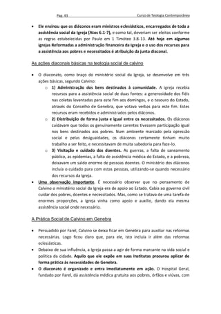 Pag. 43                                     Curso de Teologia Contemporânea

   Ele ensinou que os diáconos eram ministros eclesiásticos, encarregados de toda a
    assistência social da Igreja (Atos 6.1-7), e como tal, deveriam ser eleitos conforme
    as regras estabelecidas por Paulo em 1 Timóteo 3.8-13. Até hoje em algumas
    igrejas Reformadas a administração financeira da Igreja e o uso dos recursos para
    a assistência aos pobres e necessitados é atribuição da junta diaconal.

As ações diaconais básicas na teologia social de calvino

   O diaconato, como braço do ministério social da Igreja, se desenvolve em três
    ações básicas, segundo Calvino:
        o 1) Administração dos bens destinados à comunidade. A igreja recebia
            recursos para a assistência social de duas fontes: a generosidade dos fiéis
            nas coletas levantadas para este fim aos domingos, e o tesouro do Estado,
            através do Conselho de Genebra, que votava verbas para este fim. Estes
            recursos eram recebidos e administrados pelos diáconos.
        o 2) Distribuição de forma justa e igual entre os necessitados. Os diáconos
            cuidavam que todos os genuinamente carentes tivessem participação igual
            nos bens destinados aos pobres. Num ambiente marcado pela opressão
            social e pelas desigualdades, os diáconos certamente tinham muito
            trabalho a ser feito, e necessitavam de muita sabedoria para faze-lo.
        o 3) Visitação e cuidado dos doentes. As guerras, a falta de saneamento
            público, as epidemias, a falta de assistência médica do Estado, e a pobreza,
            deixavam um saldo enorme de pessoas doentes. O ministério dos diáconos
            incluía o cuidado para com estas pessoas, utilizando-se quando necessário
            dos recursos da Igreja.
   Uma observação importante. É necessário observar que no pensamento de
    Calvino o ministério social da Igreja era de apoio ao Estado. Cabia ao governo civil
    cuidar dos pobres, doentes e necessitados. Mas, como se tratava de uma tarefa de
    enormes proporções, a Igreja vinha como apoio e auxílio, dando ela mesma
    assistência social onde necessário.

A Prática Social de Calvino em Genebra

   Persuadido por Farel, Calvino se deixa ficar em Genebra para auxiliar nas reformas
    necessárias. Logo ficou claro que, para ele, isto incluía ir além das reformas
    eclesiásticas.
   Debaixo de sua influência, a Igreja passa a agir de forma marcante na vida social e
    política da cidade. Aquilo que ele expõe em suas Institutas procurou aplicar de
    forma prática às necessidades de Genebra.
   O diaconato é organizado e entra imediatamente em ação. O Hospital Geral,
    fundado por Farel, dá assistência médica gratuita aos pobres, órfãos e viúvas, com
 