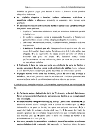 Pag. 44                                     Curso de Teologia Contemporânea

      médicos de plantão pagos pelo Estado. É criada a primeira escola primária
      obrigatória da Europa.
     Os refugiados chegados a Genebra recebem treinamento profissional e
      assistência médica e alimentar, enquanto se preparam para exercer uma
      profissão.
     Os pastores intercedem continuamente diante do Conselho de Genebra em favor
      dos pobres e dos operários.
          o O próprio Calvino intercedeu várias vezes por aumentos de salários para os
              trabalhadores.
          o Os pastores pregavam contra a especulação financeira, e fiscalizavam
              parcialmente os preços contra a alta provocada pelos monopólios.
          o Debaixo da influência dos pastores, o Conselho limita a jornada de trabalho
              dos operários.
          o A vadiagem é proibida por leis: vagabundos estrangeiros que não tem
              meios de trabalhar, devem deixar Genebra dentro de três dias após a sua
              chegada. E os vagabundos da cidade devem aprender um ofício e
              trabalhar, sob pena de prisão. O Conselho institui cursos
              profissionalizantes para os vadios e os jovens, para que ele possam entrar
              no mercado de trabalho.
     E finalmente é digno de nota que havia uma vigilância da parte de Calvino e
      demais pastores de Genebra contra a má administração pública. Houve inclusive
      o caso de um funcionário corrupto que foi despedido por influência de Calvino.
     O próprio Calvino levava uma vida modesta, apesar de todo o seu prestígio e
      influência. Na prática, procurou viver intensamente os princípios que defendera
      em sua teologia social. A sua influência estendeu-se além do seu tempo.

A influência da teologia social de Calvino sobre os puritanos e as confissões de
fé.

     Os Puritanos, autores da Confissão de Fé de Westminster e dos dois Catecismos,
      foram profundamente influenciados pelo ensino de Calvino, e sua teologia social
      não foi exceção.
     No capítulo sobre o Magistrado Civil (Cap. XXIII) a Confissão de Fé reflete: a)o
      ensino de Calvino sobre a vocação social e política dos cristãos (par. 2), b)a
      independência da Igreja do Estado, para gerir seus próprios interesses, c)e o
      dever do Estado de proteger a Igreja cristã (par. 3), d)o dever do Estado de
      assistir e proteger os necessitados independentemente das convicções religiosas
      dos mesmos (par. 3), e)bem como o dever dos cristãos de honrar e de
      submeterem-se ao Estado (par. 4).
     Um outro exemplo são as contínuas referências à questões sociais e econômicas
      nestes símbolos da fé reformada. A exposição no Catecismo Maior do sexto
 