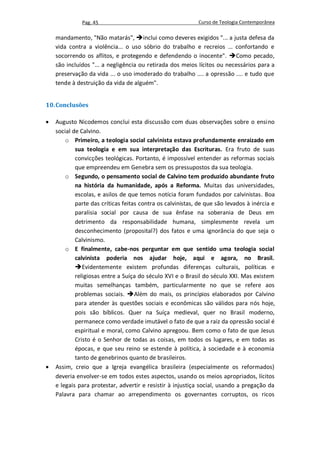 Pag. 45                                       Curso de Teologia Contemporânea

    mandamento, "Não matarás", inclui como deveres exigidos "... a justa defesa da
    vida contra a violência... o uso sóbrio do trabalho e recreios ... confortando e
    socorrendo os aflitos, e protegendo e defendendo o inocente". Como pecado,
    são incluídos "... a negligência ou retirada dos meios lícitos ou necessários para a
    preservação da vida ... o uso imoderado do trabalho .... a opressão .... e tudo que
    tende à destruição da vida de alguém".


10. Conclusões

   Augusto Nicodemos conclui esta discussão com duas observações sobre o ensino
    social de Calvino.
        o Primeiro, a teologia social calvinista estava profundamente enraizado em
            sua teologia e em sua interpretação das Escrituras. Era fruto de suas
            convicções teológicas. Portanto, é impossível entender as reformas sociais
            que empreendeu em Genebra sem os pressupostos da sua teologia.
        o Segundo, o pensamento social de Calvino tem produzido abundante fruto
            na história da humanidade, após a Reforma. Muitas das universidades,
            escolas, e asilos de que temos notícia foram fundados por calvinistas. Boa
            parte das críticas feitas contra os calvinistas, de que são levados à inércia e
            paralisia social por causa de sua ênfase na soberania de Deus em
            detrimento da responsabilidade humana, simplesmente revela um
            desconhecimento (proposital?) dos fatos e uma ignorância do que seja o
            Calvinismo.
        o E finalmente, cabe-nos perguntar em que sentido uma teologia social
            calvinista poderia nos ajudar hoje, aqui e agora, no Brasil.
            Evidentemente existem profundas diferenças culturais, políticas e
            religiosas entre a Suíça do século XVI e o Brasil do século XXI. Mas existem
            muitas semelhanças também, particularmente no que se refere aos
            problemas sociais. Além do mais, os princípios elaborados por Calvino
            para atender às questões sociais e econômicas são válidos para nós hoje,
            pois são bíblicos. Quer na Suíça medieval, quer no Brasil moderno,
            permanece como verdade imutável o fato de que a raiz da opressão social é
            espiritual e moral, como Calvino apregoou. Bem como o fato de que Jesus
            Cristo é o Senhor de todas as coisas, em todos os lugares, e em todas as
            épocas, e que seu reino se estende à política, à sociedade e à economia
            tanto de genebrinos quanto de brasileiros.
   Assim, creio que a Igreja evangélica brasileira (especialmente os reformados)
    deveria envolver-se em todos estes aspectos, usando os meios apropriados, lícitos
    e legais para protestar, advertir e resistir à injustiça social, usando a pregação da
    Palavra para chamar ao arrependimento os governantes corruptos, os ricos
 