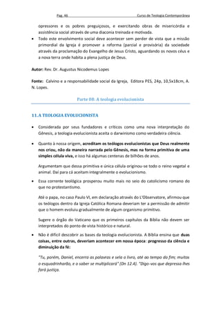 Pag. 46                                     Curso de Teologia Contemporânea

    opressores e os pobres preguiçosos, e exercitando obras de misericórdia e
    assistência social através de uma diaconia treinada e motivada.
   Todo este envolvimento social deve acontecer sem perder de vista que a missão
    primordial da Igreja é promover a reforma (parcial e provisória) da sociedade
    através da proclamação do Evangelho de Jesus Cristo, aguardando os novos céus e
    a nova terra onde habita a plena justiça de Deus.

Autor: Rev. Dr. Augustus Nicodemus Lopes

Fonte: Calvino e a responsabilidade social da Igreja, Editora PES, 24p, 10,5x18cm, A.
N. Lopes.

                         Parte 08: A teologia evolucionista


11. A TEOLOGIA EVOLUCIONISTA

   Considerada por seus fundadores e críticos como uma nova interpretação do
    Gênesis, a teologia evolucionista aceita o darwinismo como verdadeira ciência.

   Quanto à nossa origem, acreditam os teólogos evolucionistas que Deus realmente
    nos criou, não da maneira narrada pelo Gênesis, mas na forma primitiva de uma
    simples célula viva, e isso há algumas centenas de bilhões de anos.

    Argumentam que dessa primitiva e única célula originou-se todo o reino vegetal e
    animal. Daí para cá aceitam integralmente o evolucionismo.

   Essa corrente teológica prosperou muito mais no seio do catolicismo romano do
    que no protestantismo.

    Até o papa, no caso Paulo VI, em declaração através do L'Observatore, afirmou que
    os teólogos dentro da Igreja Católica Romana deveriam ter a permissão de admitir
    que o homem evoluiu gradualmente de algum organismo primitivo.

    Sugere o órgão do Vaticano que os primeiros capítulos da Bíblia não devem ser
    interpretados do ponto de vista histórico e natural.

   Não é difícil descobrir as bases da teologia evolucionista. A Bíblia ensina que duas
    coisas, entre outras, deveriam acontecer em nossa época: progresso da ciência e
    diminuição da fé:

    "Tu, porém, Daniel, encerra as palavras e sela o livro, até ao tempo do fim; muitos
    o esquadrinharão, e o saber se multiplicará" (Dn 12.4). "Digo-vos que depressa lhes
    fará justiça.
 