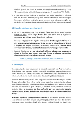 Pag. 47                                     Curso de Teologia Contemporânea

    Contudo, quando vier o Filho do homem, achará porventura fé na terra?" (Lc 18.8)
    "E, por se multiplicar a iniqüidade, o amor se esfriará de quase todos" (Mt 24.12).
   A cada novo sucesso, a ciência, se propõe a ir um pouco mais além, e realmente
    tem ido. A ciência moderna planeja criar vida em laboratório, realizar clonagens
    humanas e selecionar e congelar genes humanos para futuras procriações em
    condições artificialmente preparadas. Qual o papel da fé num contexto como este?


12. O que foi publicado na revista isto é

   No dia 27 de Dezembro de 1999, a revista Época publicou um artigo intitulado
    Rastros de Deus. Nesse artigo, Martha San Juan França teve o objetivo de
    demonstrar que há lugar para a fé na ciência moderna.

    Em todo o artigo seu maior objetivo foi mostrar as duvidosas possibilidades de se
    crer somente na Teoria Evolucionista de Darwin, ou, no relato bíblico de Gênesis
    a respeito das origens (sobretudo, do homem). Sendo assim, Martha tentou
    evidenciar a coerência e possibilidade de se crer numa teologia evolucionista.
   Segunda Martha, na era da interdisciplinaridade, teólogos que abraçaram a
    ciência e cientistas que buscam algo mais do que os cálculos matemáticos,
    discutem também a integração entre os dois campos.

           Parte 09: Teologia relacional- Um novo “deus” no mercado


1. Introdução

As ondas gigantes que provocaram a tremenda catástrofe na Ásia no final de
dezembro de 2004 afetaram também os arraiais evangélicos, levantando perguntas
acerca de Deus, seu caráter, seu poder, seu conhecimento, seus sentimentos e seu
relacionamento com o mundo e as pessoas diante de tragédias como aquela.

Dentre as diferentes respostas a essas perguntas, uma chama a atenção pela ousadia
de suas afirmações: Deus sofreu muito com a tragédia e certamente não a havia
determinado ou previsto; ele simplesmente não pôde evitá-la, pois Deus não conhece
o futuro, não controla ou guia a história, e não tem poder para fazer aquilo que
gostaria. Esta é a concepção de Deus defendida por um movimento teológico
conhecido como teologia relacional, ou ainda, teísmo aberto ou teologia da abertura
de Deus.

A teologia relacional, como movimento, teve início em décadas recentes, embora
seus conceitos sejam bem antigos. Ela ganhou popularidade por meio de escritores
norte-americanos como Greg Boyd, John Sanders e Clark Pinnock. No Brasil, estas
 