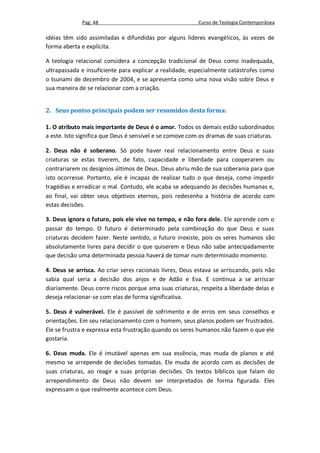 Pag. 48                                      Curso de Teologia Contemporânea

idéias têm sido assimiladas e difundidas por alguns líderes evangélicos, às vezes de
forma aberta e explícita.

A teologia relacional considera a concepção tradicional de Deus como inadequada,
ultrapassada e insuficiente para explicar a realidade, especialmente catástrofes como
o tsunami de dezembro de 2004, e se apresenta como uma nova visão sobre Deus e
sua maneira de se relacionar com a criação.


2. Seus pontos principais podem ser resumidos desta forma:

1. O atributo mais importante de Deus é o amor. Todos os demais estão subordinados
a este. Isto significa que Deus é sensível e se comove com os dramas de suas criaturas.

2. Deus não é soberano. Só pode haver real relacionamento entre Deus e suas
criaturas se estas tiverem, de fato, capacidade e liberdade para cooperarem ou
contrariarem os desígnios últimos de Deus. Deus abriu mão de sua soberania para que
isto ocorresse. Portanto, ele é incapaz de realizar tudo o que deseja, como impedir
tragédias e erradicar o mal. Contudo, ele acaba se adequando às decisões humanas e,
ao final, vai obter seus objetivos eternos, pois redesenha a história de acordo com
estas decisões.

3. Deus ignora o futuro, pois ele vive no tempo, e não fora dele. Ele aprende com o
passar do tempo. O futuro é determinado pela combinação do que Deus e suas
criaturas decidem fazer. Neste sentido, o futuro inexiste, pois os seres humanos são
absolutamente livres para decidir o que quiserem e Deus não sabe antecipadamente
que decisão uma determinada pessoa haverá de tomar num determinado momento.

4. Deus se arrisca. Ao criar seres racionais livres, Deus estava se arriscando, pois não
sabia qual seria a decisão dos anjos e de Adão e Eva. E continua a se arriscar
diariamente. Deus corre riscos porque ama suas criaturas, respeita a liberdade delas e
deseja relacionar-se com elas de forma significativa.

5. Deus é vulnerável. Ele é passível de sofrimento e de erros em seus conselhos e
orientações. Em seu relacionamento com o homem, seus planos podem ser frustrados.
Ele se frustra e expressa esta frustração quando os seres humanos não fazem o que ele
gostaria.

6. Deus muda. Ele é imutável apenas em sua essência, mas muda de planos e até
mesmo se arrepende de decisões tomadas. Ele muda de acordo com as decisões de
suas criaturas, ao reagir a suas próprias decisões. Os textos bíblicos que falam do
arrependimento de Deus não devem ser interpretados de forma figurada. Eles
expressam o que realmente acontece com Deus.
 