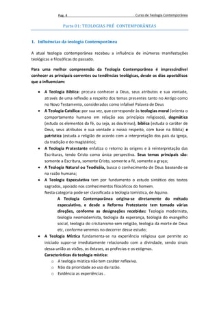 Pag. 4                                     Curso de Teologia Contemporânea

                 Parte 01: TEOLOGIAS PRÉ CONTEMPORÂNEAS


1. Influências da teologia Contemporânea

A atual teologia contemporânea recebeu a influência de inúmeras manifestações
teológicas e filosóficas do passado.

Para uma melhor compreensão da Teologia Contemporânea é imprescindível
conhecer as principais correntes ou tendências teológicas, desde os dias apostólicos
que a influenciam:

      A Teologia Bíblica: procura conhecer a Deus, seus atributos e sua vontade,
       através de uma reflexão a respeito dos temas presentes tanto no Antigo como
       no Novo Testamento, considerados como infalível Palavra de Deus
      A Teologia Católica: por sua vez, que corresponde às teologias moral (orienta o
       comportamento humano em relação aos princípios religiosos), dogmática
       (estuda os elementos da fé, ou seja, as doutrinas), bíblica (estuda o caráter de
       Deus, seus atributos e sua vontade a nosso respeito, com base na Bíblia) e
       patrística (estuda a religião de acordo com a interpretação dos pais da Igreja,
       da tradição e do magistério);
      A Teologia Protestante enfatiza o retorno às origens e à reinterpretação das
       Escrituras, tendo Cristo como única perspectiva. Seus temas principais são:
       somente a Escritura, somente Cristo, somente a fé, somente a graça;
      A Teologia Natural ou Teodicéia, busca o conhecimento de Deus baseando-se
       na razão humana;
      A Teologia Especulativa tem por fundamento o estudo sintético dos textos
       sagrados, apoiado nos conhecimentos filosóficos do homem.
       Nesta categoria pode ser classificada a teologia tomística, de Aquino.
               A Teologia Contemporânea origina-se diretamente do método
               especulativo, e desde a Reforma Protestante tem tomado várias
               direções, conforme as designações recebidas: Teologia modernista,
               teologia neomodernista, teologia da esperança, teologia do evangelho
               social, teologia do cristianismo sem religião, teologia da morte de Deus
               etc, conforme veremos no decorrer desse estudo;
      A Teologia Mística fundamenta-se na experiência religiosa que permite ao
       iniciado supor-se imediatamente relacionado com a divindade, sendo sinais
       dessa união as visões, os êxtases, as profecias e os estigmas.
       Características da teologia mística:
           o A teologia mística não tem caráter reflexivo.
           o Não da prioridade ao uso da razão.
           o Evidência as experiências .
 